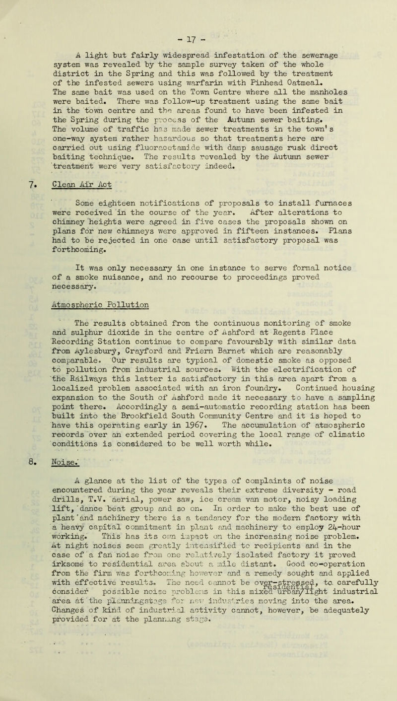 A light but fairly widespread infestation of the sewerage system was revealed by the sample survey taken of the whole district in the Spring and this was followed by the treatment of the infested sewers using warfarin with Pinhead Oatmeal. The same bait was used on the Town Centre where all the manholes were baited. There was follow-up treatment using the same bait in the town centre and the areas found to have been infested in the Spring during the process of the Autumn sewer baiting. The volume of traffic has made sewer treatments in the town's one-way system rather hazardous so that treatments here are carried out using fluora.cetami.de with damp sausage rusk direct baiting technique. The results revealed by the Autumn sewer treatment were very satisfactory indeed. 7* Clean Air Act Some eighteen notifications of proposals to install furnaces were received in the course of the year. After alterations to chimney heights were agreed in five cases the proposals shown on plans for new chimneys were approved in fifteen instances. Plans had to be rejected in one case until satisfactory proposal was forthcoming. It was only necessary in one instance to serve formal notice of a smoke nuisance, and no recourse to proceedings proved necessary. Atmospheric Pollution The results obtained from the continuous monitoring of smoke and sulphur dioxide in the centre of Ashford at Regents Place Recording Station continue to compare favourably with similar data from Aylesbury, Crayford and Friern Barnet which are reasonably comparable. Our results are typical of domestic smoke as opposed to pollution from industrial sources. With the electrification of the Railways this latter is satisfactory in this area apart from a localized problem associated with an iron foundry. Continued housing expansion to the South of Ashford made it necessary to have a sampling point there. Accordingly a semi-automatic recording station has been built into the Brookfield South Community Centre and it is hoped to have this operating early in 1967. The accumulation of atmospheric records over an extended period covering the local range of climatic conditions is considered to be well worth while. 8. Noise. A glance at the list of the types of complaints of noise encountered during the year reveals their extreme diversity - road drills, T.V. aerial, power saw, ice cream van motor, noisy loading lift,'dance beat group and so on. In order to make the best use of plant and machinery there is a tendency for the modern factory with a heavy capital commitment in plant and machinery to employ 24”hour working. This has its own impact on the increasing noise problem. At night noises seem greatly intensified to recipients and in the case of a fan noise from one relatively isolated factory it proved irksome to residential area about a mile distant. Good co-operation from the firm wras forthcoming however and a remedy sought and applied with effective results. The need cannot be over-stressed, to. carefully sidentxal7 u consider possible noise problems in this mixed urban/Iight industrial area at the planningstags for new industries moving into the area. Changes of kind of industrial activity cannot, however, be adequately provided for at the planning stags.