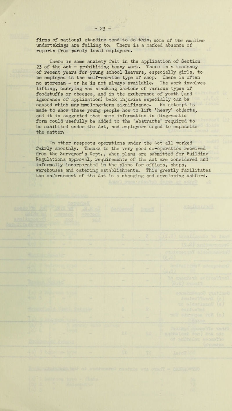 firms of national standing tend to do this, some of the smaller undertakings are failing to. There is a marked absence of reports from purely local employers. There is some anxiety felt in the application of Section 23 of the -act - prohibiting heavy work. There is a tendancy of recent years for young school leavers, especially girls, to be employed in the self-service type of shop. There is often no storeman - or he is not always available. The work involves lifting, carrying and stacking cartons of various types of foodstuffs or cheeses, and in the exuberance of youth (and ignorance of application) back injuries especially can be caused which may have long-term significance. No attempt is made to show these young people how to lift ’heavy’ objects, and it is suggested that some information in diagramatic form could usefully be added to the '.abstracts' required to be exhibited under the Act, and employers urged to emphasize the matter. In other respects operations under the Act all worked fairly smoothly. Thanks to the very good co-operation received from the Surveyor’s Dept., when plans are submitted for Building Regulations approval, requirements of the Act are considered and informally incorporated in the plans for offices, shops, warehouses and catering establishments. This greatly facilitates the enforcement of the Act in a changing and developing Ashford.
