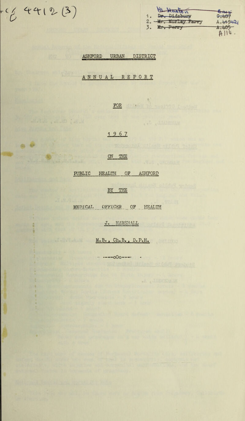 On 1. Pay Didsfrury S.4j&7 ^^ W\ ft H4 t. 2* —Mv, JiLlVla/. P&rry A.44^4^’ 3. My. Porry -ft. 405 ASHFORD URBAN DISTRICT ANNUAL REPORT PUBLIC HEALTH OF ASHFORD BY THE MEDICAL OFFICER OF _ HEALTH J. MARSHALL M.B. , Ch.B. , D.P.H, 0O0 FOR 19 6 7 ON THE