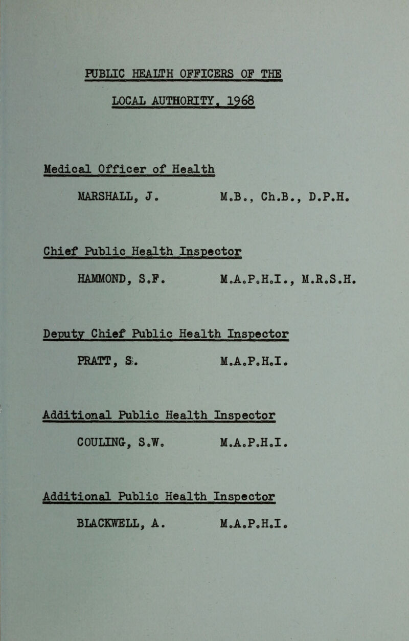 PUBLIC HEALTH OFFICERS OF THE LOCAL AUTHORITY, 1968 Medical Officer of Health MARSHALL, J. M.B., Ch.B., D.P.H. Chief Public Health Inspector HAMMOND, SoP. M.A.P.H.I., M.R.S.H. Deputy Chief Public Health Inspector PRATT, M.A.P.H.I. Additional Public Health Inspector COULINGr, S»W, M.A.P.H.I. Additional Public Health Inspector BIACKWELL, A. M.A.P.H.I