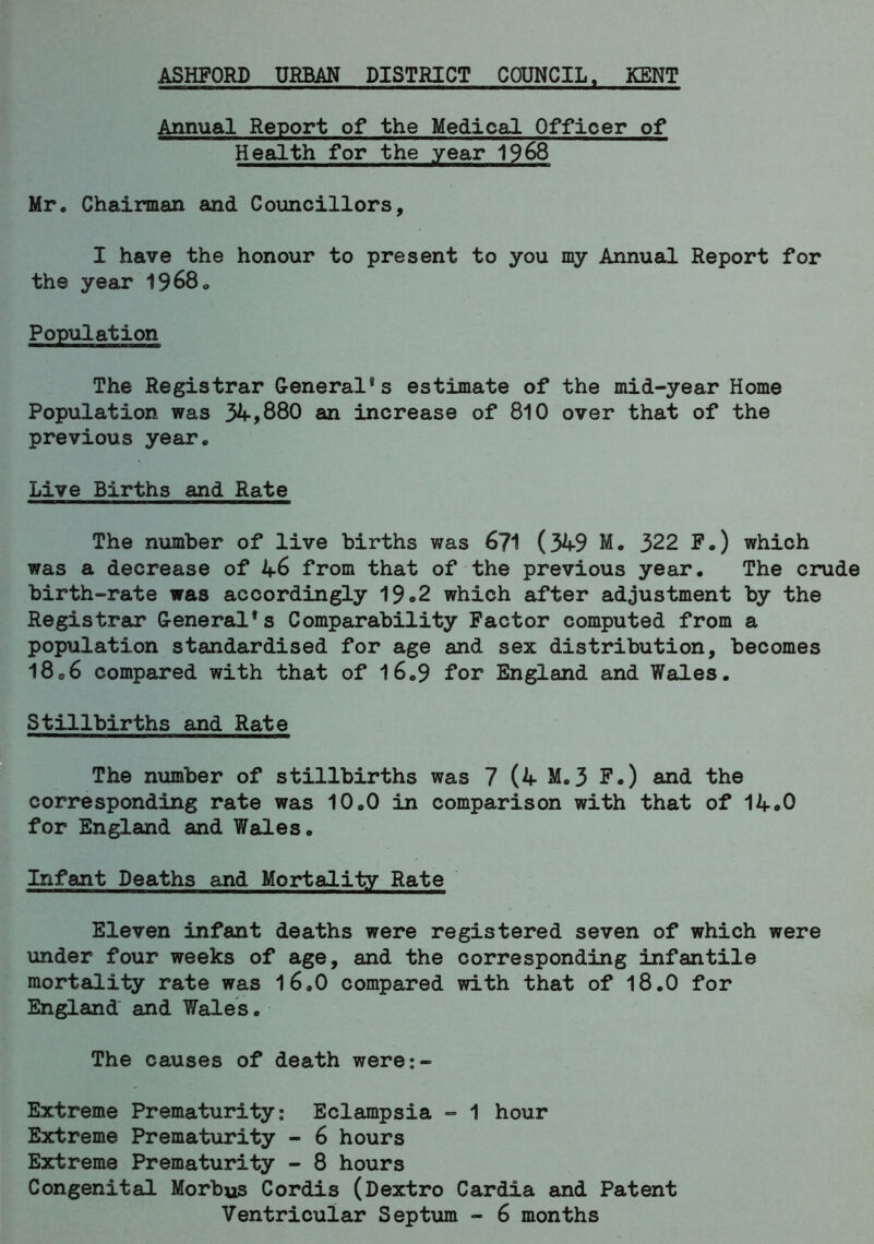 ASHFORD URBAN DISTRICT COUNCIL, KENT Annual Report of the Medical Officer of Health for the year 1968 Mr. Chairman and Councillors, I have the honour to present to you my Annual Report for the year 1968. Population The Registrar General8s estimate of the mid-year Home Population was 34,880 an increase of 810 over that of the previous year. Live Births and Rate The number of live births was 671 (349 M. 322 F.) which was a decrease of 46 from that of the previous year. The crude birth-rate was accordingly 19«2 which after adjustment by the Registrar General*s Comparability Factor computed from a population standardised for age and sex distribution, becomes 18C6 compared with that of 16.9 for England and Wales. Stillbirths and Rate The number of stillbirths was 7 (4 M.3 F.) and the corresponding rate was 10.0 in comparison with that of 14o0 for England and Wales. Infant Deaths and Mortality Rate Eleven infant deaths were registered seven of which were under four weeks of age, and the corresponding infantile mortality rate was 16,0 compared with that of 18.0 for England and Wales. The causes of death were:- Extreme Prematurity: Eclampsia - 1 hour Extreme Prematurity - 6 hours Extreme Prematurity - 8 hours Congenital Morbu3 Cordis (Dextro Cardia and Patent Ventricular Septum - 6 months