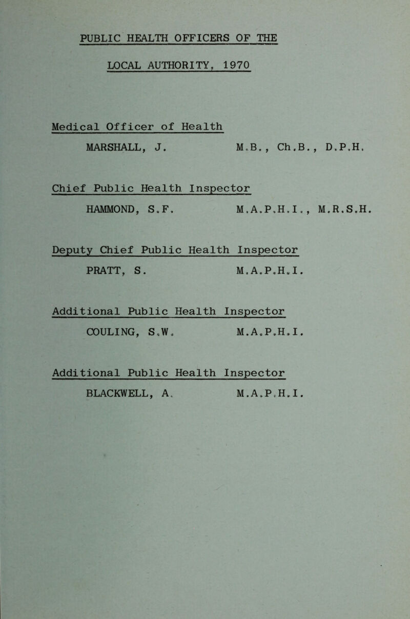 PUBLIC HEALTH OFFICERS OF THE LOCAL AUTHORITY. 1970 Medical Officer of Health MARSHALL, J. M.B., Ch.B., D.P.H. Chief Public Health Inspector HAMMOND, S.F. M.A.P.H.I., M.R.S.H. Deputy Chief Public Health Inspector PRATT, S. M.A.P.H.I. Additional Public Health Inspector COULING, S,W. M.A.P.H*I. Additional Public Health Inspector BLACKWELL, A. M.A.P.HJ