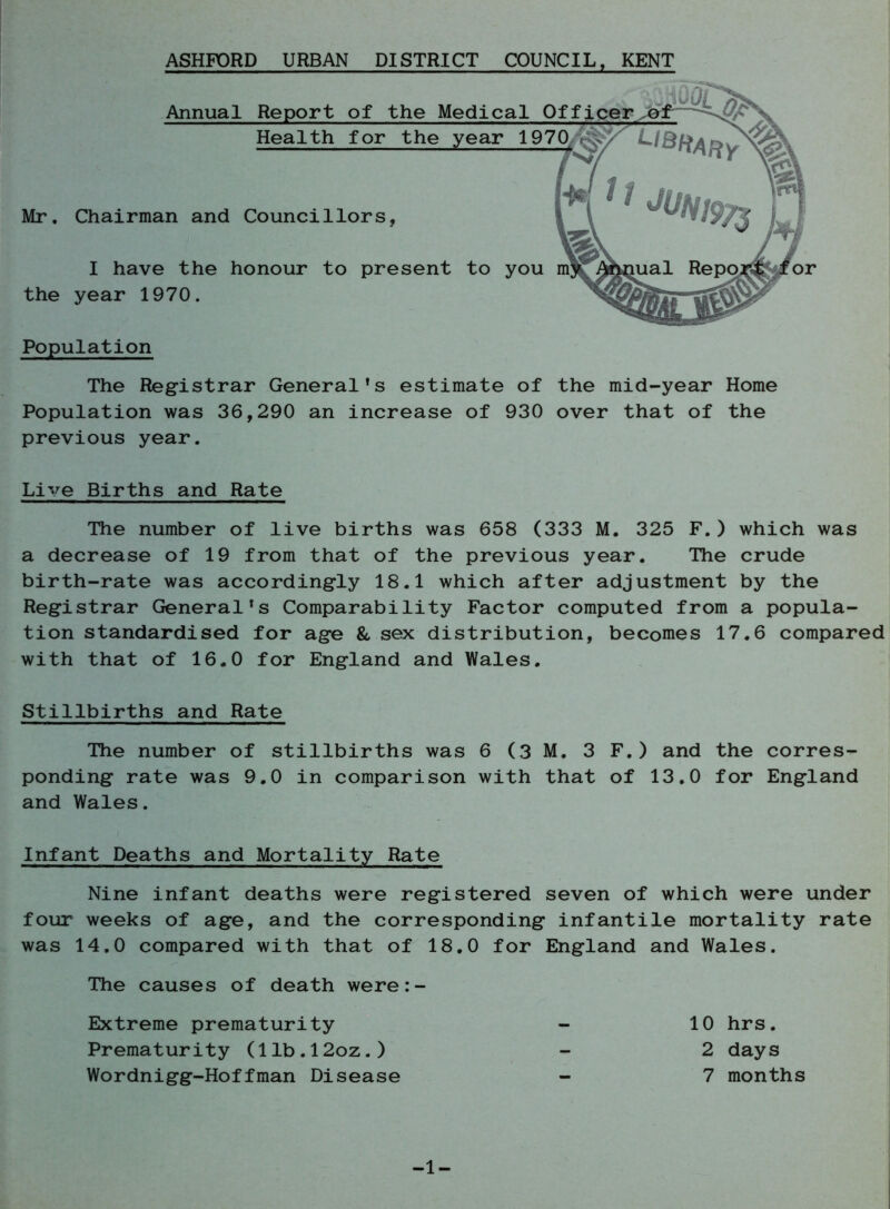 ASHFORD URBAN DISTRICT COUNCIL, KENT Mr. Chairman and Councillors I have the honour to present to you the year 1970. Annual Report of the Medical C Health for the year 197 Population The Registrar General’s estimate of the mid-year Home Population was 36,290 an increase of 930 over that of the previous year. Live Births and Rate The number of live births was 658 (333 M. 325 F.) which was a decrease of 19 from that of the previous year. The crude birth-rate was accordingly 18.1 which after adjustment by the Registrar General’s Comparability Factor computed from a popula- tion standardised for age & sex distribution, becomes 17.6 compared with that of 16.0 for England and Wales. Stillbirths and Rate The number of stillbirths was 6 (3 M. 3 F.) and the corres- ponding rate was 9.0 in comparison with that of 13.0 for England and Wales. Infant Deaths and Mortality Rate Nine infant deaths were registered seven of which were under four weeks of age, and the corresponding infantile mortality rate was 14.0 compared with that of 18.0 for England and Wales. The causes of death were:- Extreme prematurity Prematurity (llb.l2oz.) Wordnigg-Hoffman Disease -1- 10 hrs. 2 days 7 months