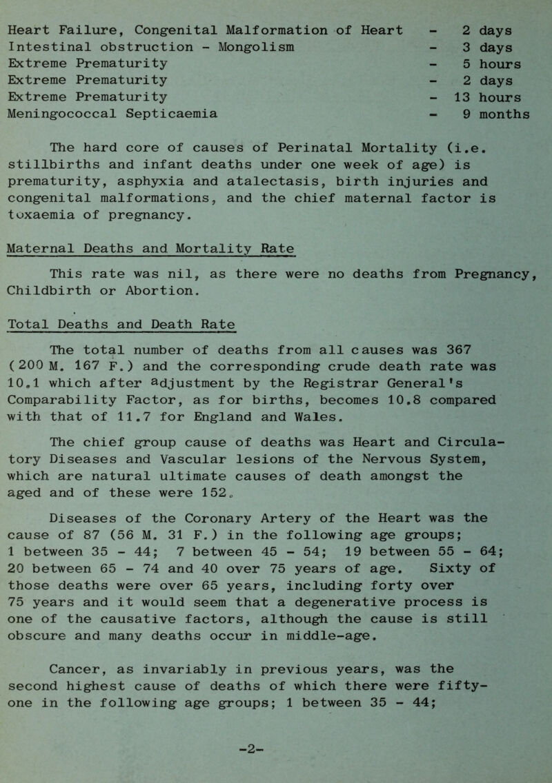Heart Failure, Congenital Malformation of Heart Intestinal obstruction - Mongolism Extreme Prematurity Extreme Prematurity Extreme Prematurity Meningococcal Septicaemia 2 days 3 days 5 hours 2 days 13 hours 9 months The hard core of causes of Perinatal Mortality (i.e. stillbirths and infant deaths under one week of age) is prematurity, asphyxia and atalectasis, birth injuries and congenital malformations, and the chief maternal factor is toxaemia of pregnancy. Maternal Deaths and Mortality Rate This rate was nil, as there were no deaths from Pregnancy, Childbirth or Abortion. Total Deaths and Death Rate The total number of deaths from all causes was 367 (200 M. 167 F.) and the corresponding crude death rate was 10,1 which after adjustment by the Registrar General*s Comparability Factor, as for births, becomes 10.8 compared with that of 11.7 for England and Wales. The chief group cause of deaths was Heart and Circula- tory Diseases and Vascular lesions of the Nervous System, which are natural ultimate causes of death amongst the aged and of these were 152„ Diseases of the Coronary Artery of the Heart was the cause of 87 (56 M. 31 F.) in the following age groups; 1 between 35-44; 7 between 45-54; 19 between 55 - 64; 20 between 65 - 74 and 40 over 75 years of age. Sixty of those deaths were over 65 years, including forty over 75 years and it would seem that a degenerative process is one of the causative factors, although the cause is still obscure and many deaths occur in middle-age. Cancer, as invariably in previous years, was the second highest cause of deaths of which there were fifty- one in the following age groups; 1 between 35 - 44; -2-