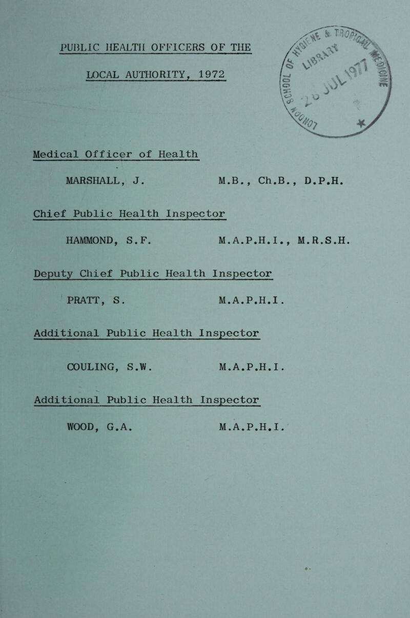 PUBLIC HEALTH OFFICERS OF THE LOCAL AUTHORITY, 1972 Medical Officer of Health MARSHALL, J. M.B., Ch.B., D.P.H. Chief Public Health Inspector HAMMOND, S.F. M.A.P.H.I., M.R.S.H. Deputy Chief Public Health Inspector PRATT, S. M.A.P.H.I, Additional Public Health Inspector COULING, S.W. M.A.P.H.I. Additional Public Health Inspector WOOD, G.A M.A.P.H.I