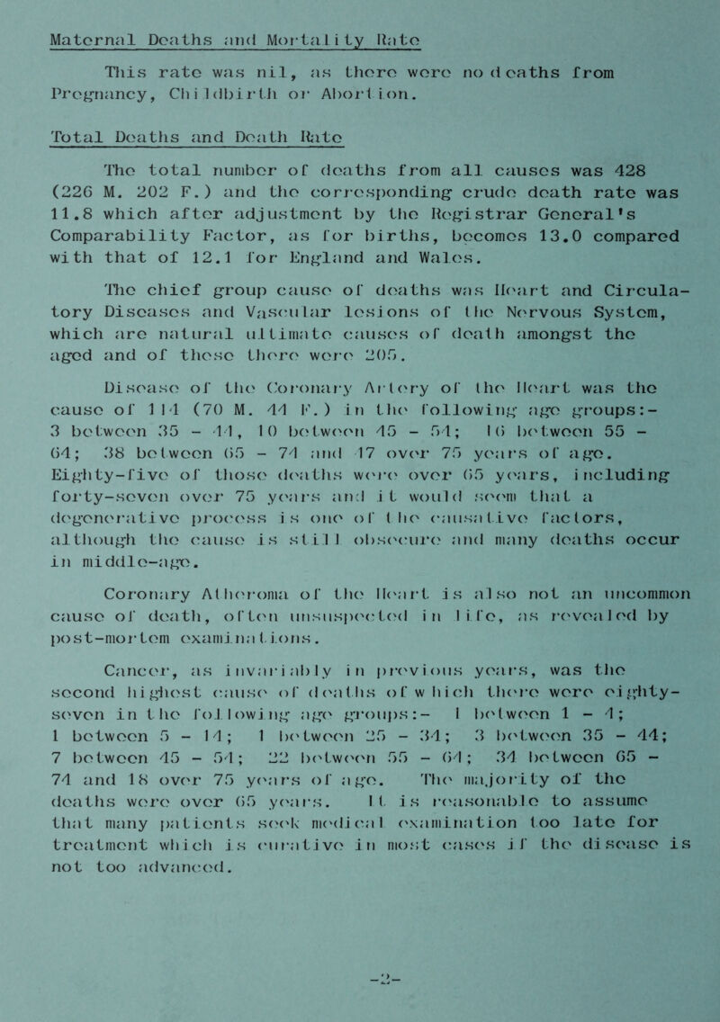 Maternal Deaths mid Mortality Unto This rate was nil, as there were no d oaths from Pregnancy, Childbirth or Abortion. Total Deaths and Death Hate The total number of deaths from all causes was 428 (22G M. 202 F.) and the corresponding* crude death rate was 11.8 which after adjustment by the Registrar General's Comparability Factor, as for births, becomes 13.0 compared with that of 12.1 for England and Wales. The chief group cause of deaths was Heart and Circula- tory Diseases and Vascular lesions of the Nervous System, which are natural ultimate causes of death amongst the aged and of these there were 200. Disease of the Coronary Artery of the Heart was the cause of 114 (70 M. 44 F.) in the following age groups:- 3 between 35 - 11, 10 between 45 - 54; 10 between 55 - 04; 38 between 05 - 74 and 17 over 75 years of ago. Eighty-five of those deaths wore over 05 years, including forty-seven over 75 years and it would seem that a degenerative process is one of the causative factors, although the cause is sti1 I obsocure and many deaths occur in middle-age. Coronary Atheroma of the Heart is also not an uncommon cause of death, often unsuspected in life, as revealed by post-mor tom oxamina 1. Ions . Cancel*, as invariably in previous years, was the second highest cause of deaths of which there were eighty- seven in the following age groups:- I between 1-4; 1 between 5-14; 1 between 25 - 34; 3 between 35 - 44; 7 between 45 - 54; 22 between 55 - 04; 34 between 05 - 74 and 18 over 75 years of ago. The majority of the deaths were over 05 years. It is reasonable to assume that many patients seek medical examination too late for treatment which is curative in most cases if the disease is not too advanced.
