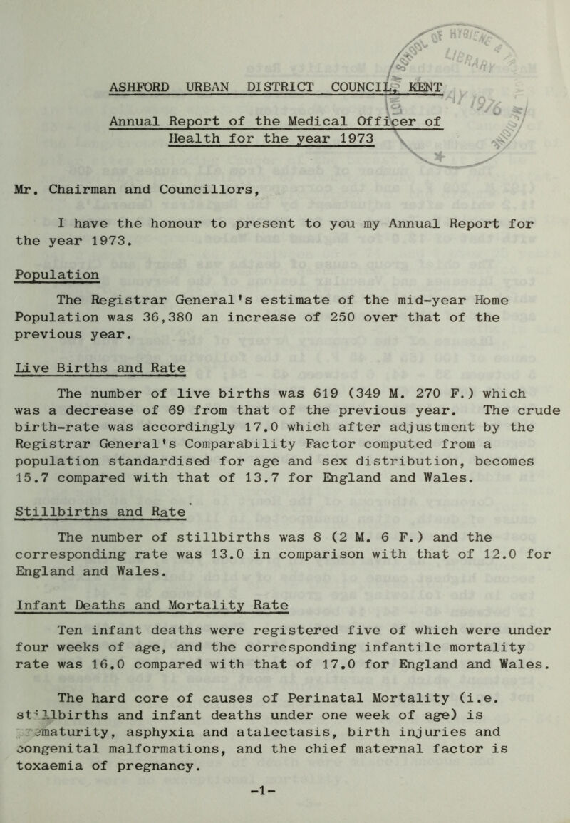 ASHFORD URBAN DISTRICT COUNCIL. Annual Report of the Medical Officer of Health for the year 1973 Mr. Chairman and Councillors, I have the honour to present to you my Annual Report for the year 1973. Population The Registrar General*s estimate of the mid-year Home Population was 36,380 an increase of 250 over that of the previous year. Live Births and Rate The number of live births was 619 (349 M. 270 F.) which was a decrease of 69 from that of the previous year. The crude birth-rate was accordingly 17.0 which after adjustment by the Registrar General*s Comparability Factor computed from a population standardised for age and sex distribution, becomes 15.7 compared with that of 13.7 for England and Wales. Stillbirths and Rate The number of stillbirths was 8 (2 M. 6 F.) and the corresponding rate was 13.0 in comparison with that of 12.0 for England and Wales. Infant Deaths and Mortality Rate Ten infant deaths were registered five of which were under four weeks of age, and the corresponding infantile mortality rate was 16.0 compared with that of 17.0 for England and Wales. The hard core of causes of Perinatal Mortality (i.e. stillbirths and infant deaths under one week of age) is /maturity, asphyxia and atalectasis, birth injuries and congenital malformations, and the chief maternal factor is toxaemia of pregnancy. -1-