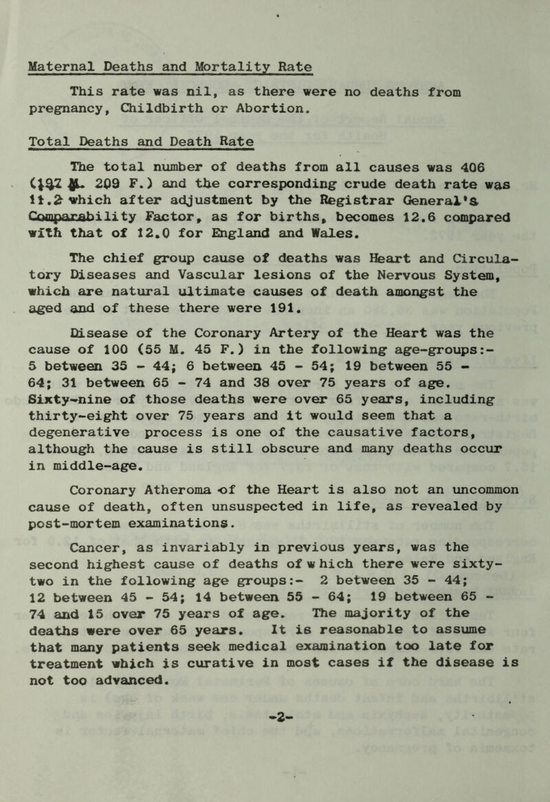 Maternal Deaths and Mortality Rate This rate was nil, as there were no deaths from pregnancy, Childbirth or Abortion. Total Deaths and Death Rate The total number of deaths from all causes was 406 CJ4Z 209 F.) and the corresponding crude death rate was li.£ which after adjustment by the Registrar General's. Comparability Factor, as for births, becomes 12.6 compared with that of 12*0 for England and Wales. The chief group cause of deaths was Heart and Circula- tory Diseases and Vascular lesions of the Nervous System, which are natural ultimate causes of death amongst the aged and of these there were 191. Disease of the Coronary Artery of the Heart was the cause of 100 (55 M. 45 F.) in the following age-groups:- 5 between 35 - 44; 6 between 45 - 54; 19 between 55 - 64; 31 between 65 - 74 and 38 over 75 years of age. Sixty-nine of those deaths were over 65 years, including thirty-eight over 75 years and it would seem that a degenerative process is one of the causative factors, although the cause is still obscure and many deaths occur in middle-age. Coronary Atheroma of the Heart is also not an uncommon cause of death, often unsuspected in life, as revealed by post-mortem examinations. Cancer, as invariably in previous years, was the second highest cause of deaths of w hich there were sixty- two in the following age groups:- 2 between 35 - 44; 12 between 45 - 54; 14 between 55 - 64; 19 between 65 - 74 and 15 over 75 years of age. The majority of the deaths were over 65 years. It is reasonable to assume that many patients seek medical examination too late for treatment which is curative in most cases if the disease is not too advanced. -2-