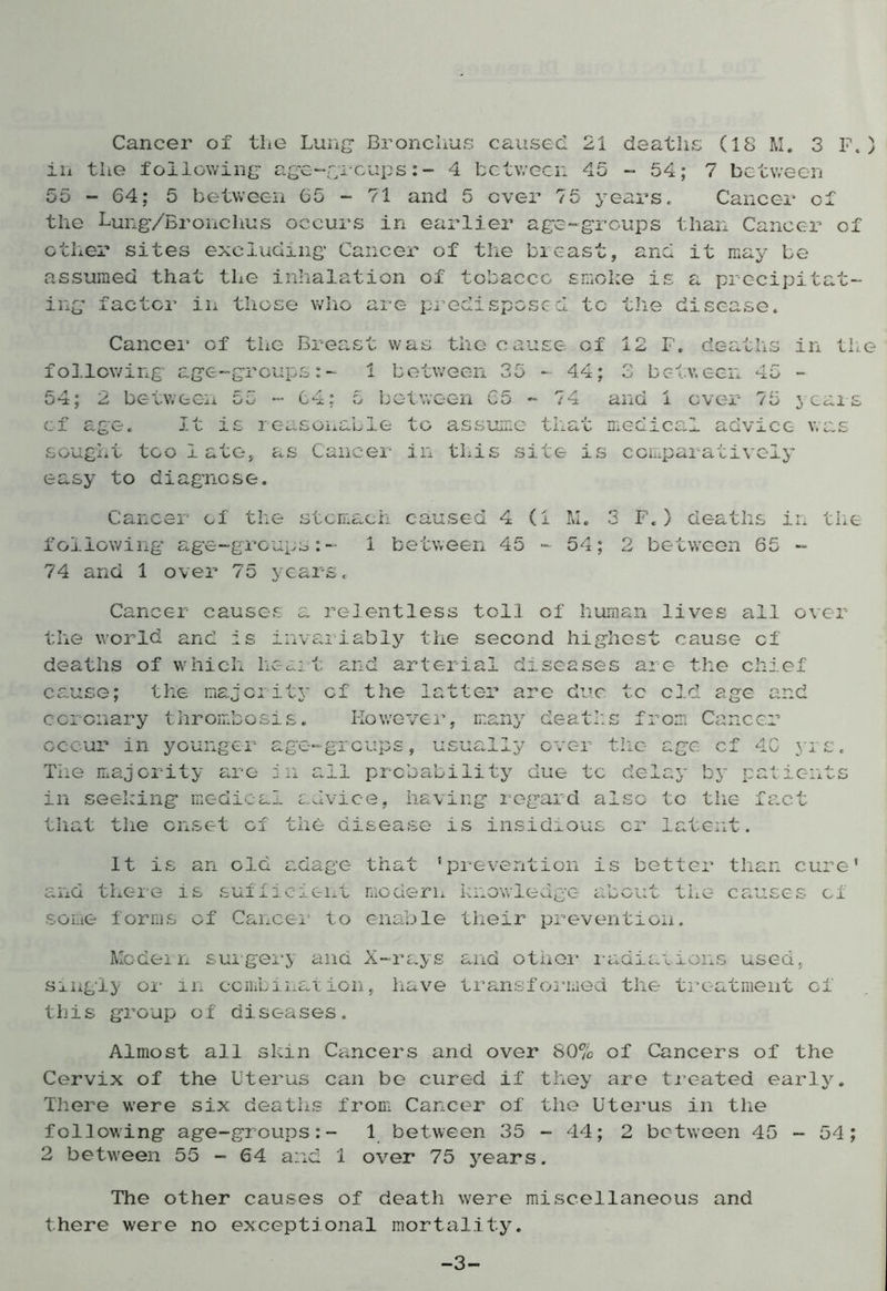 Cancer of the Lung* Bronchus caused 21 deaths (18 M. 3 F.) in the following* age-groups:- 4 between 45 - 54; 7 between 55-64; 5 between 65 - 71 and 5 over 75 years. Cancer of the Lung/Bronchus occurs in earlier age-groups than Cancer of other sites excluding* Cancer of the breast, and it may be assumed that the inhalation of tobacco smoke is a precipitat- ing factor in those who are predisposed to the disease. Cancer of the Breast was the cause of 12 F. deaths in the following age-groups:- 1 between 35 - 44; 3 between 45 - 54; 2 between 55 - 64; 5 between 65 - 74 and 1 ever 75 years of age. It is reasonable to assume that medical advice was sought too 1 ate, as Cancer in this site is comparatively easy to diagnose. Cancer of the stomach caused 4 (1 M. 3 F.) deaths in the following* age-groups:- 1 between 45-54; 2 between 65 - 74 and 1 over 75 years. Cancer causes a relentless toll of human lives all over the world and Is invariably the second highest cause cf deaths of which heart and arterial diseases are the chief cause; the majority cf the latter are due tc cld age and coronary thrombosis. However, many deaths from Cancer occur in younger age-groups, usually over the age cf 4G yrs. The majority are in all probability due tc delay by patients in seeking medical advice, having regard also to the fact that the onset cf the disease is insidious or latent. It is an old adage that ’prevention is better than cure’ and there is sufficient modern knowledge about the causes cf some forms cf Cancel to enable their prevention. Modern surgery and X-rays and other radiations used, singly or in combination, have transformed the treatment of this group of diseases. Almost all skin Cancers and over 80% of Cancers of the Cervix of the Uterus can be cured if they are treated early. There were six deaths from Cancer of the Uterus in the following age-groups:- 1 between 35 - 44; 2 between 45 - 54; 2 between 55 - 64 and 1 over 75 years. The other causes of death were miscellaneous and there were no exceptional mortality. -3-