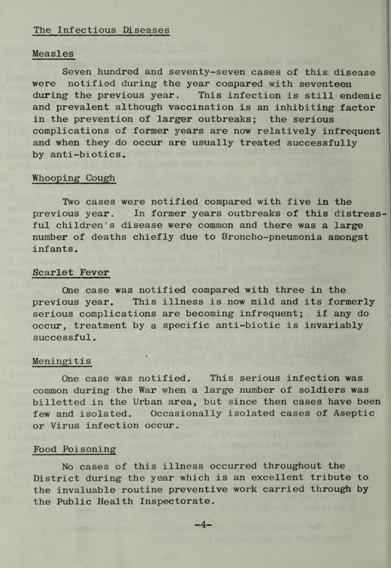 The Infectious Diseases Measles Seven hundred and seventy-seven cases of this disease were notified during the year compared with seventeen during the previous year. This infection is still endemic and prevalent although vaccination is an inhibiting factor in the prevention of larger outbreaks; the serious complications of former years are now relatively infrequent and when they do occur are usually treated successfully by anti-biotics. Whooping Cough Two cases were notified compared with five in the previous year. In former years outbreaks of this distress-! ful children's disease were common and there was a large number of deaths chiefly due to Broncho-pneumonia amongst infants. Scarlet Fever One case was notified compared with three in the previous year. This illness is now mild and its formerly serious complications are becoming infrequent; if any do occur, treatment by a specific anti-biotic is invariably successful. Meningitis One case was notified. This serious infection was common during the War when a large number of soldiers was billetted in the Urban area, but since then cases have been few and isolated. Occasionally isolated cases of Aseptic or Virus infection occur. Food Poisoning No cases of this illness occurred throughout the District during the year which is an excellent tribute to the invaluable routine preventive work carried through by the Public Health Inspectorate. -4-