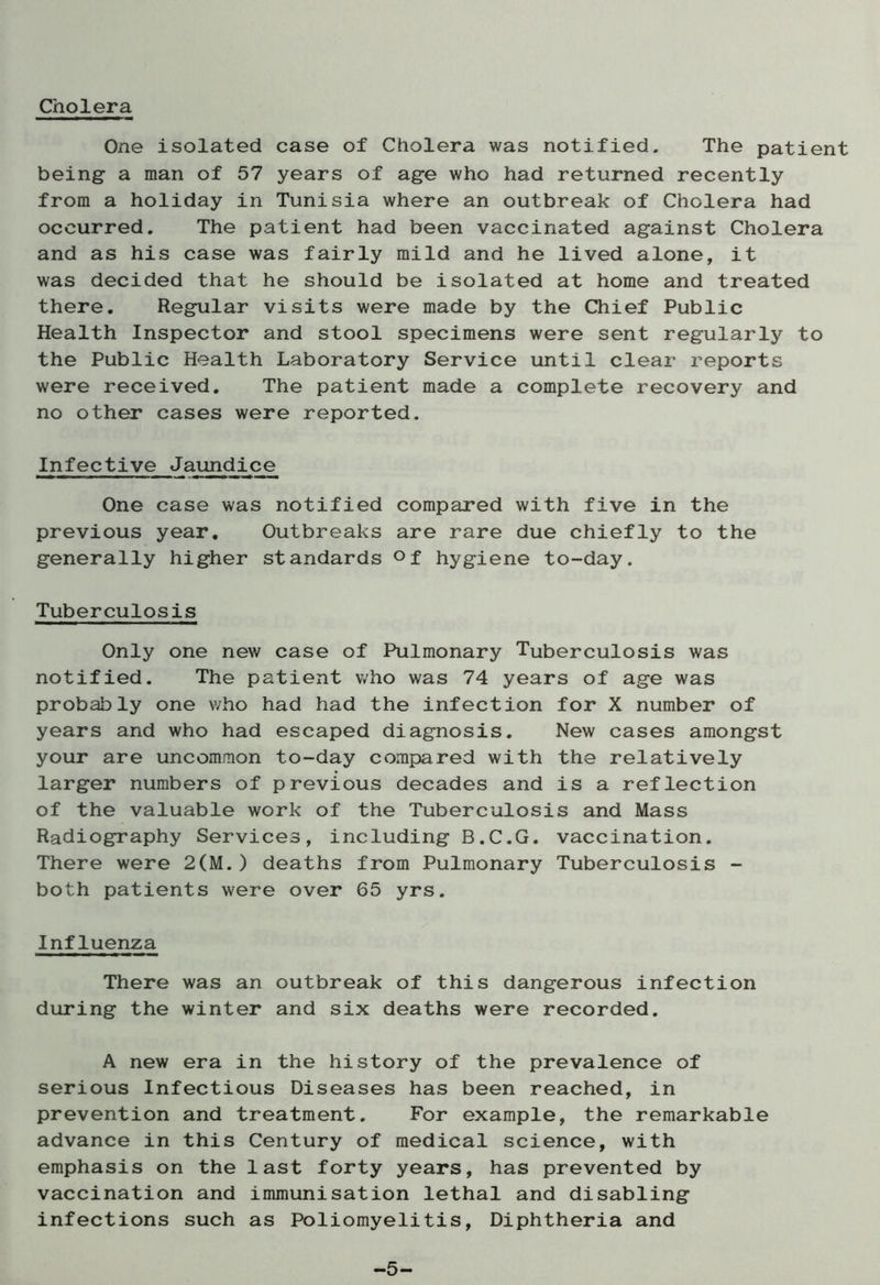 Cholera One isolated case of Cholera was notified. The patient being- a man of 57 years of age who had returned recently from a holiday in Tunisia where an outbreak of Cholera had occurred. The patient had been vaccinated against Cholera and as his case was fairly mild and he lived alone, it was decided that he should be isolated at home and treated there. Regular visits were made by the Chief Public Health Inspector and stool specimens were sent regularly to the Public Health Laboratory Service until clear reports were received. The patient made a complete recovery and no other cases were reported. Infective Jaundice One case was notified compared with five in the previous year. Outbreaks are rare due chiefly to the generally higher standards °f hygiene to-day. Tuberculosis Only one new case of Pulmonary Tuberculosis was notified. The patient who was 74 years of age was probably one who had had the infection for X number of years and who had escaped diagnosis. New cases amongst your are uncommon to-day compared with the relatively larger numbers of previous decades and is a reflection of the valuable work of the Tuberculosis and Mass Radiography Services, including B.C.G. vaccination. There were 2(M.) deaths from Pulmonary Tuberculosis - both patients were over 65 yrs. Influenza There was an outbreak of this dangerous infection during the winter and six deaths were recorded. A new era in the history of the prevalence of serious Infectious Diseases has been reached, in prevention and treatment. For example, the remarkable advance in this Century of medical science, with emphasis on the last forty years, has prevented by vaccination and immunisation lethal and disabling infections such as Poliomyelitis, Diphtheria and -5-