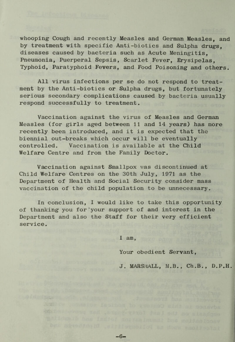 whooping Cough and recently Measles and German Measles, and by treatment with specific Anti-biotics and Sulpha drugs, diseases caused by bacteria such as Acute Meningitis, Pneumonia, Puerperal Sepsis, Scarlet Fever, Erysipelas, Typhoid, Paratyphoid Fevers, and Food Poisoning and others. All virus infections per se do not respond to treat- ment by the Anti-biotics or Sulpha drugs, but fortunately serious secondary complications caused by bacteria usually respond successfully to treatment. Vaccination against the virus of Measles and German Measles (for girls aged between 11 and 14 years) has more recently been introduced, and it is expected that the biennial out-breaks which occur will be eventually controlled. Vaccination is available at the Child Welfare Centre and from the Family Doctor. Vaccination against Smallpox was discontinued at Child Welfare Centres on the 30th July, 1971 as the Department of Health and Social Security consider mass vaccination of the child population to be unnecessary. In conclusion, I would like to take this opportunity of thanking you for'your support of and interest in the Department and also the Staff for their very efficient service. I am, Your obedient Servant, J. MARSHALL, M.B., Ch.B., D.P.H. -6-