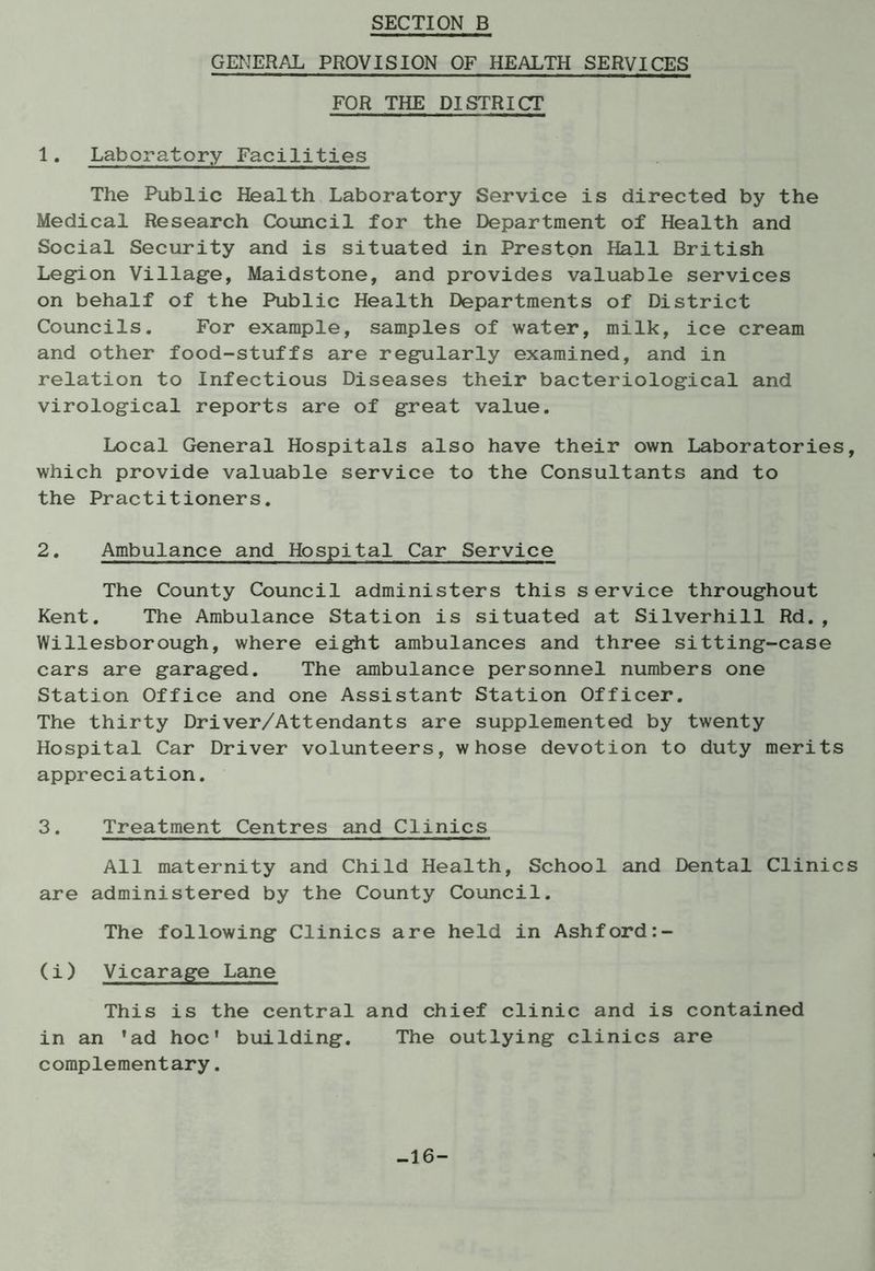 SECTION B GENERAL PROVISION OF HEALTH SERVICES FOR THE DISTRICT 1. Laboratory Facilities The Public Health Laboratory Service is directed by the Medical Research Council for the Department of Health and Social Security and is situated in Preston Hall British Leg-ion Village, Maidstone, and provides valuable services on behalf of the Public Health Departments of District Councils. For example, samples of water, milk, ice cream and other food-stuffs are regularly examined, and in relation to Infectious Diseases their bacteriological and virological reports are of great value. Local General Hospitals also have their own Laboratories, which provide valuable service to the Consultants and to the Practitioners. 2. Ambulance and Hospital Car Service The County Council administers this service throughout Kent. The Ambulance Station is situated at Silverhill Rd., Willesborough, where eight ambulances and three sitting-case cars are garaged. The ambulance personnel numbers one Station Office and one Assistant Station Officer. The thirty Driver/Attendants are supplemented by twenty Hospital Car Driver volunteers, whose devotion to duty merits appreciation. 3. Treatment Centres and Clinics All maternity and Child Health, School and Dental Clinics are administered by the County Council. The following Clinics are held in Ashford (i) Vicarage Lane This is the central and chief clinic and is contained in an 'ad hoc* building. The outlying clinics are complementary. -16-