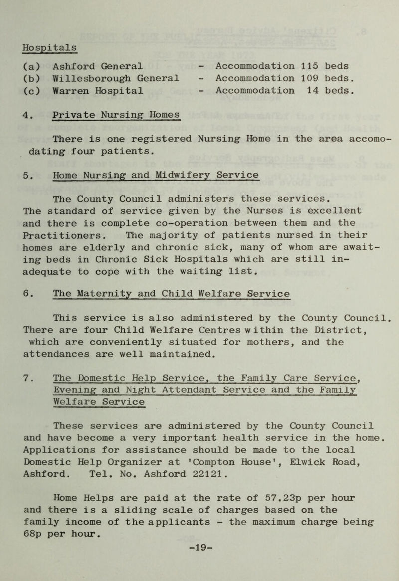 (a) Ashford General (b) Willesborough General (c) Warren Hospital 4. Private Nursing Homes - Accommodation 115 beds Accommodation 109 beds. - Accommodation 14 beds. There is one registered Nursing Home in the area accomo dating four patients. 5. Home Nursing and Midwifery Service The County Council administers these services. The standard of service given by the Nurses is excellent and there is complete co-operation between them and the Practitioners. The majority of patients nursed in their homes are elderly and chronic sick, many of whom are await- ing beds in Chronic Sick Hospitals which are still in- adequate to cope with the waiting list. 6. The Maternity and Child Welfare Service This service is also administered by the County Council There are four Child Welfare Centres within the District, which are conveniently situated for mothers, and the attendances are well maintained. 7. The Domestic Help Service, the Family Care Service, Evening and Night Attendant Service and the Family Welfare Service These services are administered by the County Council and have become a very important health service in the home. Applications for assistance should be made to the local Domestic Help Organizer at ’Compton House’, Elwick Road, Ashford. Tel. No. Ashford 22121. Home Helps are paid at the rate of 57.23p per hour and there is a sliding scale of charges based on the family income of the applicants - the maximum charge being 68p per hour. -19-