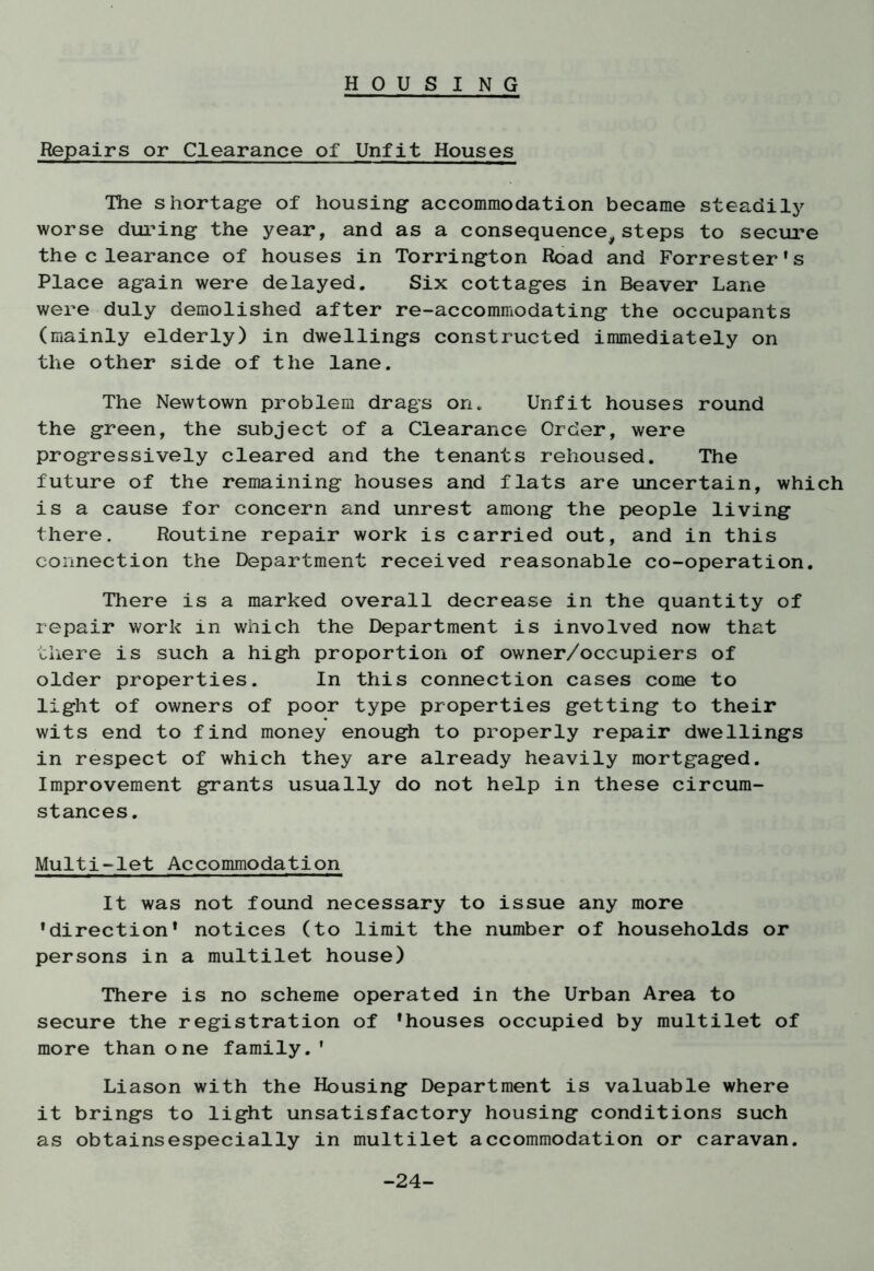 Repairs or Clearance of Unfit Houses The shortage of housing accommodation became steadily worse during the year, and as a consequence,steps to secure the clearance of houses in Torrington Road and Forrester's Place again were delayed. Six cottages in Beaver Lane were duly demolished after re-accommodating the occupants (mainly elderly) in dwellings constructed immediately on the other side of the lane. The Newtown problem drags on. Unfit houses round the green, the subject of a Clearance Order, were progressively cleared and the tenants rehoused. The future of the remaining houses and flats are uncertain, which is a cause for concern and unrest among the people living there. Routine repair work is carried out, and in this connection the Department received reasonable co-operation. There is a marked overall decrease in the quantity of repair work in which the Department is involved now that there is such a high proportion of owner/occupiers of older properties. In this connection cases come to light of owners of poor type properties getting to their wits end to find money enough to properly repair dwellings in respect of which they are already heavily mortgaged. Improvement grants usually do not help in these circum- stances. Multi-let Accommodation It was not found necessary to issue any more 'direction* notices (to limit the number of households or persons in a multilet house) There is no scheme operated in the Urban Area to secure the registration of 'houses occupied by multilet of more than one family.' Liason with the Housing Department is valuable where it brings to light unsatisfactory housing conditions such as obtainsespecially in multilet accommodation or caravan. -24-