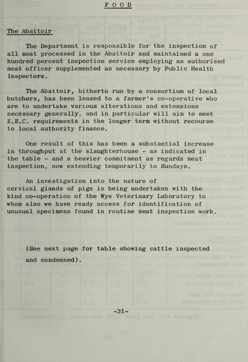 FOOD The Abattoir Hie Department is responsible for the inspection of all meat processed in the Abattoir and maintained a one hundred percent inspection service employing an authorised meat officer supplemented as necessary by Public Health Inspectors. The Abattoir, hitherto run by a consortium of local butchers, has been leased to a farmer's co-operative who are to undertake various alterations and extensions necessary generally, and in particular will aim to meet E.E.C. requirements in the longer term without recourse to local authority finance. One result of this has been a substantial increase in throughput at the slaughterhouse - as indicated in the table - and a heavier commitment as regards meat inspection, now extending temporarily to Sundays. An investigation into the nature of cervical glands oT pigs is being undertaken with the kind co-operation of the Wye Veterinary Laboratory to whom also we have ready access for identification of unusual specimens found in routine meat inspection work. (See next page for table showing cattle inspected and condemned). -31-