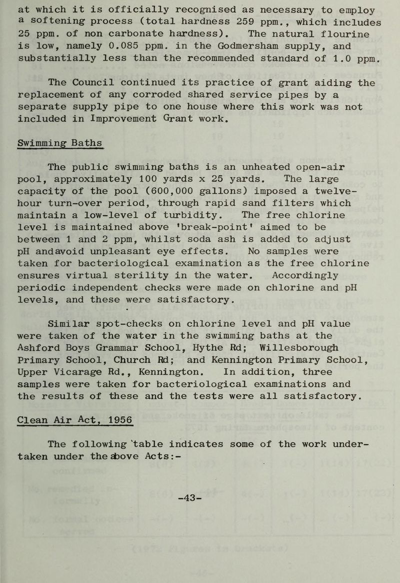 at which it is officially recognised as necessary to employ a softening process (total hardness 259 ppm., which includes 25 ppm. of non carbonate hardness). The natural flourine is low, namely 0.085 ppm. in the Godmersham supply, and substantially less than the recommended standard of 1.0 ppm. The Council continued its practice of grant aiding the replacement of any corroded shared service pipes by a separate supply pipe to one house where this work was not included in Improvement Grant work. Swimming Baths The public swimming baths is an unheated open-air pool, approximately 100 yards x 25 yards. The large capacity of the pool (600,000 gallons) imposed a twelve- hour turn-over period, through rapid sand filters which maintain a low-level of turbidity. The free chlorine level is maintained above ’break-point* aimed to be between 1 and 2 ppm, whilst soda ash is added to adjust pH andavoid unpleasant eye effects. No samples were taken for bacteriological examination as the free chlorine ensures virtual sterility in the water. Accordingly periodic independent checks were made on chlorine and pH levels, and these were satisfactory. Similar spot-checks on chlorine level and pH value were taken of the water in the swimming baths at the Ashford Boys Grammar School, Hythe Rd; Willesborough Primary School, Church Rd; and Kennington Primary School, Upper Vicarage Rd., Kennington. In addition, three samples were taken for bacteriological examinations and the results of these and the tests were all satisfactory. Clean Air Act, 1956 The following table indicates some of the work under- taken under the above Acts:- -43-