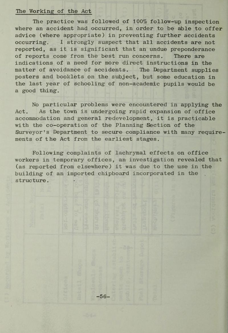 The Working of the Act The practice was followed of 100% follow-up inspection where an accident had occurred, in order to be able to offer advice (where appropriate) in preventing further accidents occurring. I strongly suspect that all accidents are not reported, as it is significant that an undue preponderance of reports come from the best run concerns. There are indications of a need for more direct instructions in the matter of avoidance of accidents. The Department supplies posters and booklets on the subject, but some education in the last year of schooling of non-academic pupils would be a good thing. No particular problems were encountered in applying the Act. As the town is undergoing rapid expansion of office accommodation and general redevelopment, it is practicable with the co-operation of the Planning Section of the Surveyor’s Department to secure compliance with many require- ments of the Act from the earliest stages. Following complaints of lachrymal effects on office workers in temporary offices, an investigation revealed that (as reported from elsewhere) it was due to the use in the building of an imported chipboard incorporated in the structure. -56-