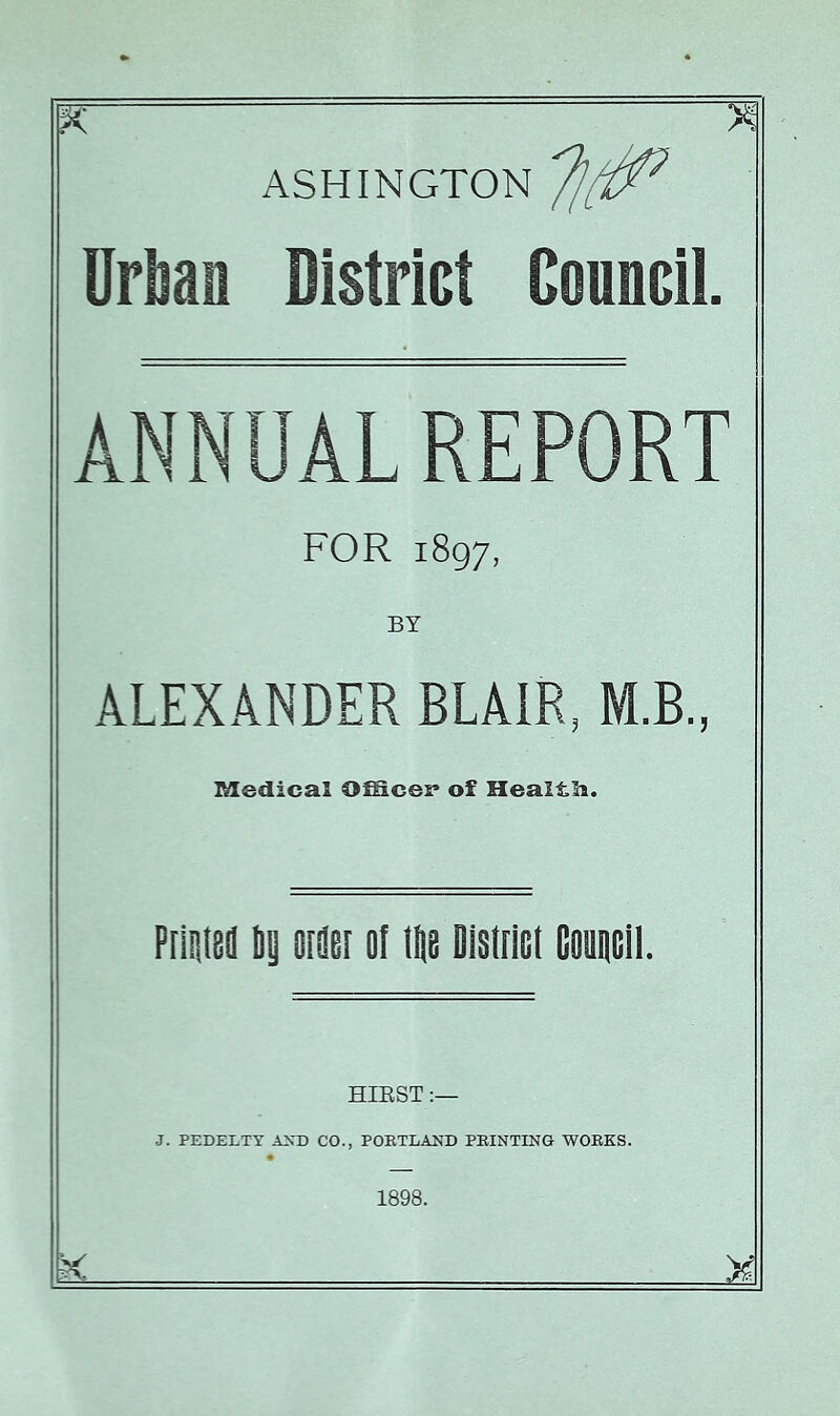 ASHINGTON Urijan District Council. ANNUAL REPORT FOR 1897, ALEXANDER BLAIR, M.B., Medical O^cer of Healtli. P[l!ii8ii ii 8[8e[ of W Disfrict Gouncli. HIEST J. PEDELTT A^'D CO., POETLAND PEINTING WOEKS. 1898.