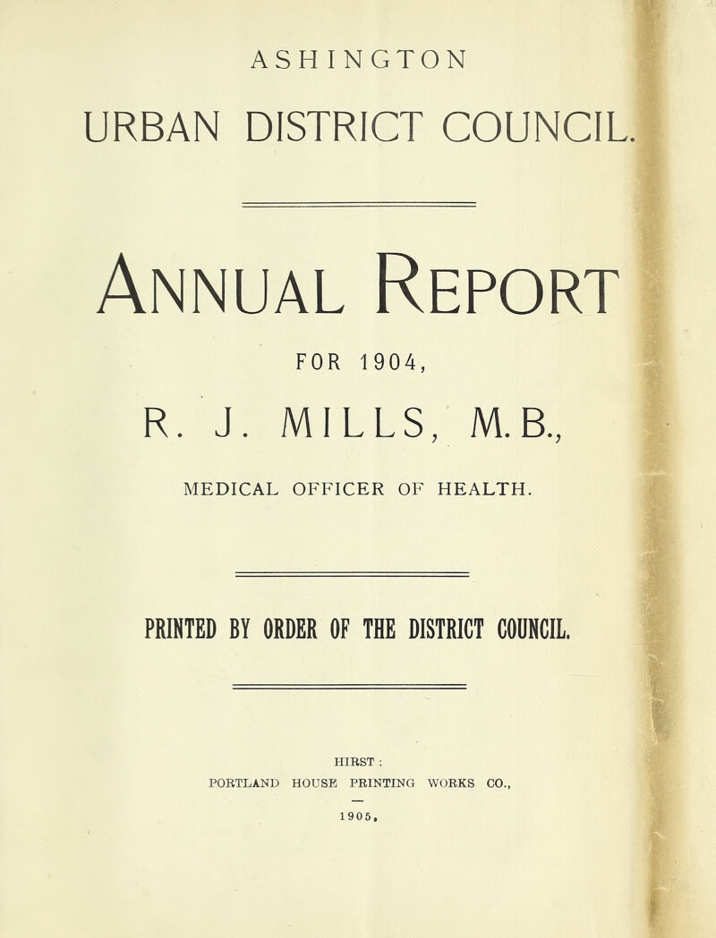 ASHINGTON URBAN DISTRICT COUNCIL Annual Report FOR 1904, R. J. MILLS, M.B., MEDICAL OFFICER OF HEALTH. PRINTED BY ORDER OF THE DISTRICT COUNCIL. HIRST : PORTLAND HOUSE PRINTING WORKS CO., 1905,