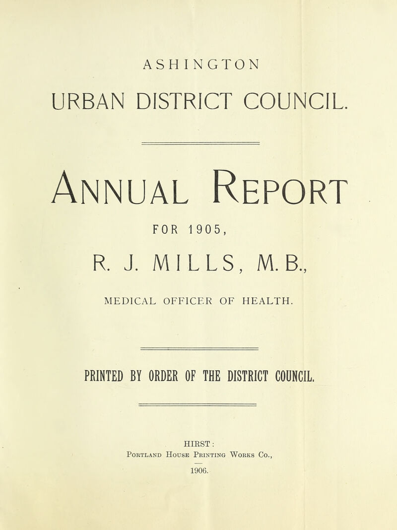 URBAN DISTRICT COUNCIL. Annual Report FOR 1905, R. J. MILLS, M.B., MEDICAL OFFICER OF HEALTH. PRINTED BY ORDER OF THE DISTRICT COUNCIL. HIEST: PoRTL.\ND House Printing Works Co., 1906.