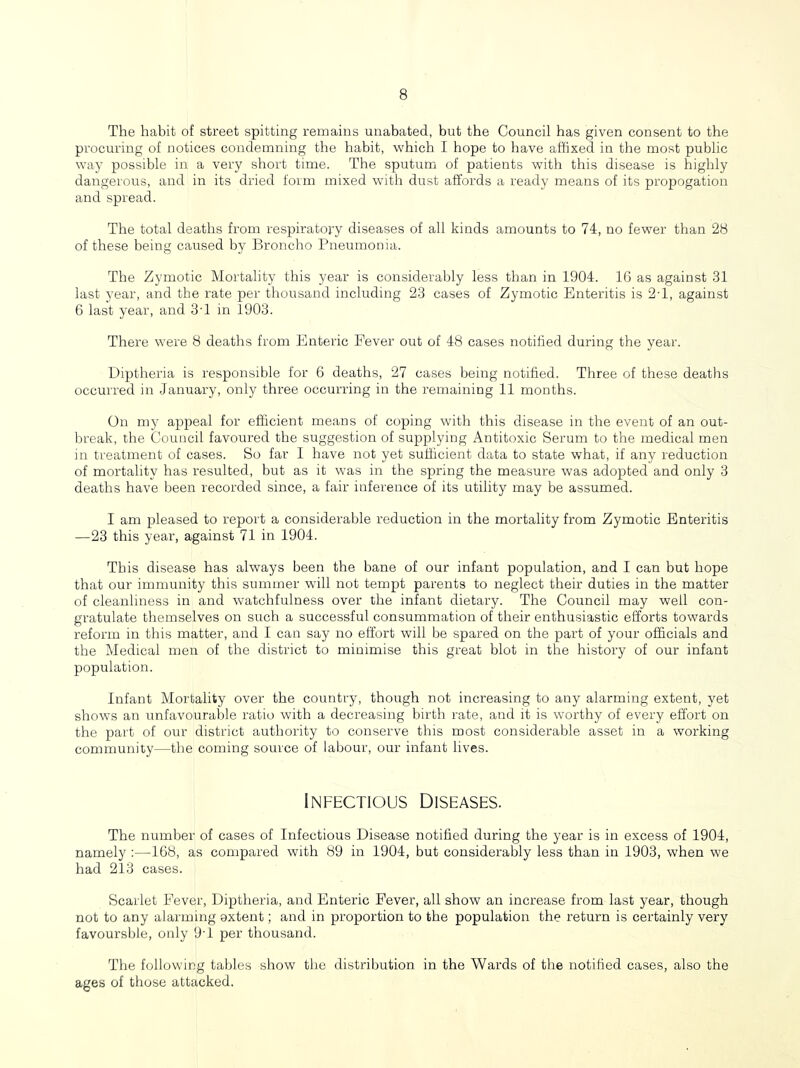 The habit of street spitting remains unabated, but the Council has given consent to the procuring of notices condemning the habit, which I hope to have affixed in the most public way possible in a very short time. The sputum of patients with this disease is highly dangerous, and in its dried form mixed with dust affords a ready means of its propogation and spread. The total deaths from respiratory diseases of all kinds amounts to 74, no fewer than 28 of these being caused by Broncho Pneumonia. The Zymotic Mortality this year is considerably less than in 1904. 16 as against 31 last year, and the rate per thousand iircluding 23 cases of Zymotic Enteritis is 2T, against 6 last year, aird 3T in 1903. There were 8 deaths from Enteric Fever out of 48 cases notified during the year. Diptheria is responsible for 6 deaths, 27 cases being notified. Three of these deaths occurred in January, only three occurring in the remaining 11 months. On my appeal for efficient means of coping with this disease in the event of an out- break, the Council favoured the suggestion of supplying Antitoxic Serum to the medical men in treatment of cases. So far I have not yet sufficient data to state what, if any reduction of mortality has resulted, but as it was in the spring the measure was adopted and only 3 deaths have been recorded since, a fair inference of its utility may be assumed. I am pleased to report a considerable reduction in the mortality from Zymotic Enteritis —23 this year, against 71 in 1904. This disease has always been the bane of our infant population, and I can but hope that our immunity this summer will not tempt parents to neglect their duties in the matter of cleanliness in and watchfulness over the infant dietary. The Council may well con- gratulate themselves on such a successful consummation of their enthusiastic efforts towards reform in this matter, and I can say no effort will be spared on the part of your officials and the Medical men of the district to minimise this great blot in the history of our infant population. Infant Mortality over the country, though not increasing to any alarming extent, yet shows an unfavourable ratio with a decreasing birth rate, and it is worthy of every effort on the part of our district authority to conserve this most considerable asset iir a working community—the coming source of labour, our infant lives. Infectious Diseases. The number of cases of Infectious Disease notified during the year is in excess of 1904, namely :—168, as compared with 89 in 1904, but considerably less than in 1903, when we had 213 cases. Scarlet F^ever, Diptheria, and Enteric Fever, all show an increase from last year, though not to any alarming extent; and in proportion to the population the return is certainly very favoursble, only 9T per thousand. The following tables show the distribution in the Wards of tlie notified cases, also the ages of those attacked.