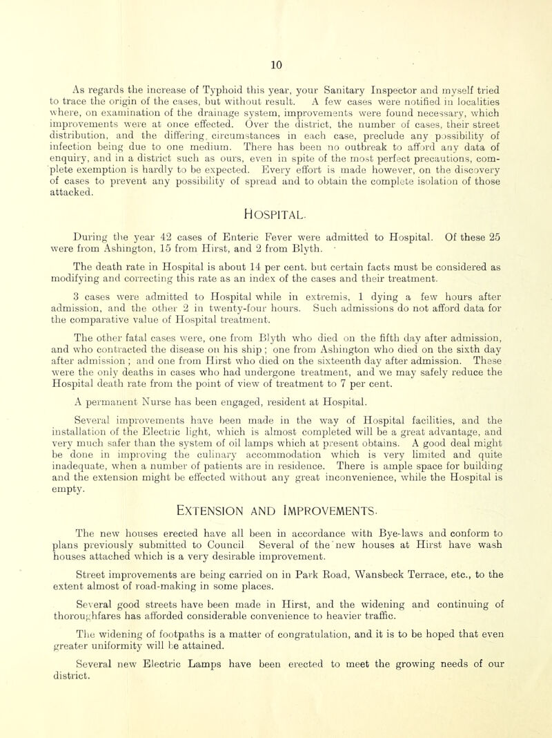 As regards the increase of Typhoid this year, your Sanitary Inspector and myself tried to trace the origin of the cases, hut without result. A few^ cases were notified in localities where, on examination of the drainage system, improvements were found necessary, which improvements were at once effected. Over the district, the number of cases, their street distribution, and the differing, circumstances in each case, preclude any possibility of infection being due to one medium. There has beeti no outbreak to afford any data of enquiry, and in a district such as ours, even in spite of the most perfect precautions, com- plete exemption is hardly to be expected. Every effort is made however, on the discovery of cases to prevent any possibility of spread and to obtain the complete isolation of those attacked. Hospital. During tlie year 42 cases of Enteric Fever were admitted to Hospital. Of these 25 were from Ashington, 15 from Hirst, and 2 from Blyth. The death rate in Hospital is about 14 per cent, but certain facts must be considered as modifying and correcting this rate as an index of the cases and their treatment. 3 cases were admitted to Hospital while in extremis, 1 dying a few hours after admission, and the other 2 in twmnty-four hours. Such admissions do not afford data for the comparative value of Hospital treatment. The other fatal cases were, one from Blyth w'ho died on the fifth day after admission, and who contracted the disease on his ship; one from Ashington who died on the sixth day after admission ; and one from Hirst who died on the sixteenth day after admission. These w'ere the only deaths in cases who had undergone treatment, and we may safely reduce the Hospital death rate from the point of view of treatment to 7 per cent. A permanent Nurse has been engaged, resident at Hospital. Several improvements have l^een made in the way of Hospital facilities, and the installation of the Electric light, which is almost completed will be a great advantage, and very much safer than the system of oil lamps which at present obtains. A good deal might be done in improving the culinary accommodation which is very limited and quite inadequate, when a number of patients are in residence. There is ample space for building and the extension might be effected without any great inconvenience, wBile the Hospital is empty. Extension and Improvements. The new houses erected have all been in accordance with Bye-laws and conform to plans previously submitted to Council Several of the new houses at Hirst have wash houses attached which is a very desirable improvement. Street improvements are being carried on in Park Road, Wansbeck Terrace, etc., to the extent almost of road-making in some places. Several good streets have been made in Hirst, and the widening and continuing of thoroughfares has afforded considerable convenience to heavier traffic. The widening of footpaths is a matter of congratulation, and it is to be hoped that even greater uniformity will he attained. Several new Electric Lamps have been erected to meet the growing needs of our district.