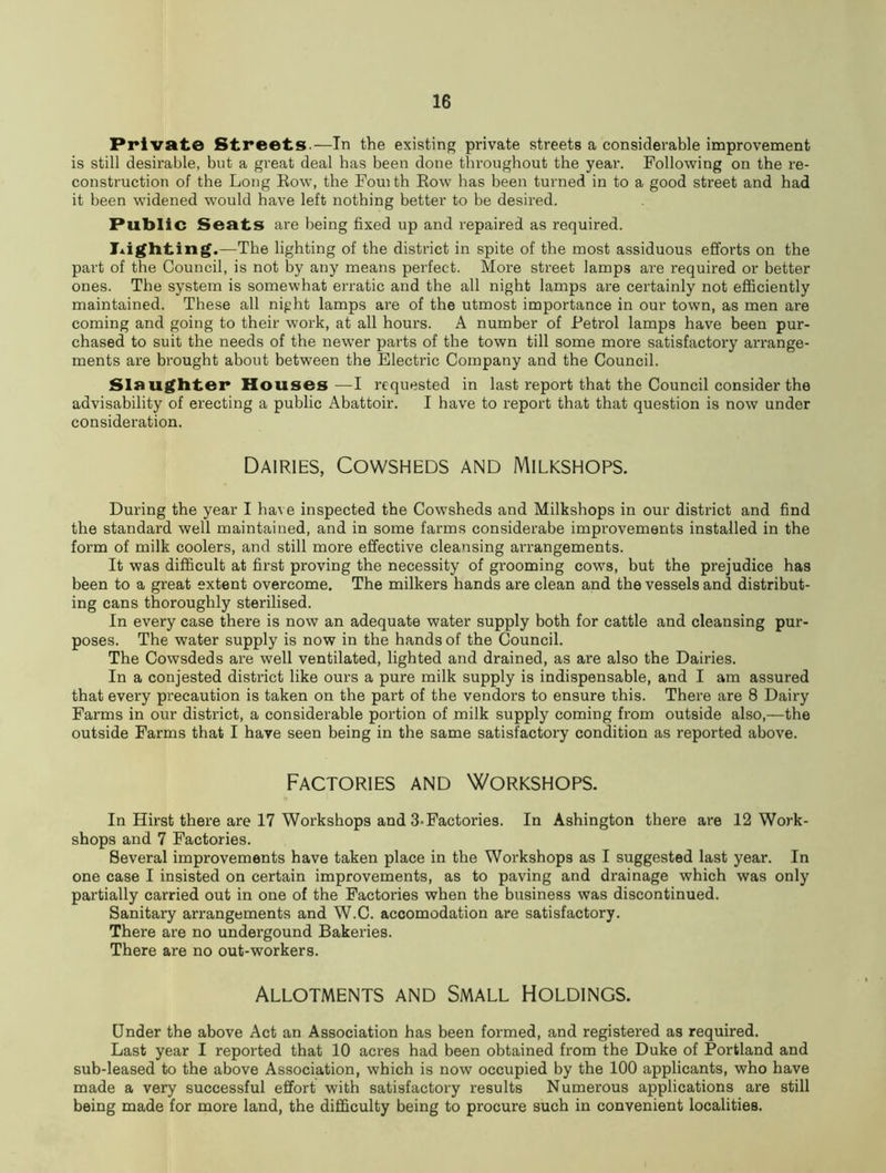 Private Streets.—In the existing private streets a considerable improvement is still desirable, but a great deal has been done throughout the year. Following on the re- construction of the Long Row, the Fouith Row has been turned in to a good street and had it been widened w'ould have left nothing better to be desired. Public Seats are being fixed up and repaired as required. lighting.—The lighting of the district in spite of the most assiduous efforts on the part of the Council, is not by any means perfect. More street lamps are required or better ones. The system is somewhat erratic and the all night lamps are certainly not efficiently maintained. These all night lamps are of the utmost importance in our town, as men are coming and going to their work, at all hours. A number of Petrol lamps have been pur- chased to suit the needs of the newer parts of the town till some more satisfactory arrange- ments are brought about between the Electric Company and the Council. Slaughter Houses—I requested in last report that the Council consider the advisability of erecting a public Abattoir. I have to report that that question is now under consideration. Dairies, Cowsheds and Milkshops. During the year I have inspected the Cowsheds and Milkshops in our district and find the standard well maintained, and in some farms considerabe improvements installed in the form of milk coolers, and still more effective cleansing arrangements. It was difficult at first proving the necessity of grooming cows, but the prejudice has been to a great extent overcome. The milkers hands are clean and the vessels and distribut- ing cans thoroughly sterilised. In every case there is now an adequate water supply both for cattle and cleansing pur- poses. The water supply is now in the hands of the Council. The Cowsdeds are well ventilated, lighted and drained, as are also the Dairies. In a conjested district like ours a pure milk supply is indispensable, and I am assured that every precaution is taken on the part of the vendors to ensure this. There are 8 Dairy Farms in our district, a considerable portion of milk supply coming from outside also,—the outside Farms that I have seen being in the same satisfactory condition as reported above. Factories and Workshops. In Hirst there are 17 Workshops and 3-Factories. In Ashington there are 12 Work- shops and 7 Factories. Several improvements have taken place in the Workshops as I suggested last year. In one case I insisted on certain improvements, as to paving and drainage which was only partially carried out in one of the Factories when the business was discontinued. Sanitary arrangements and W.C. accomodation are satisfactory. There are no undergound Bakeries. There are no out-workers. Allotments and Small Holdings. Under the above Act an Association has been formed, and registered as required. Last year I reported that 10 acres had been obtained from the Duke of Portland and sub-leased to the above Association, which is now occupied by the 100 applicants, who have made a very successful effort with satisfactory results Numerous applications are still being made for more land, the difficulty being to procure such in convenient localities.