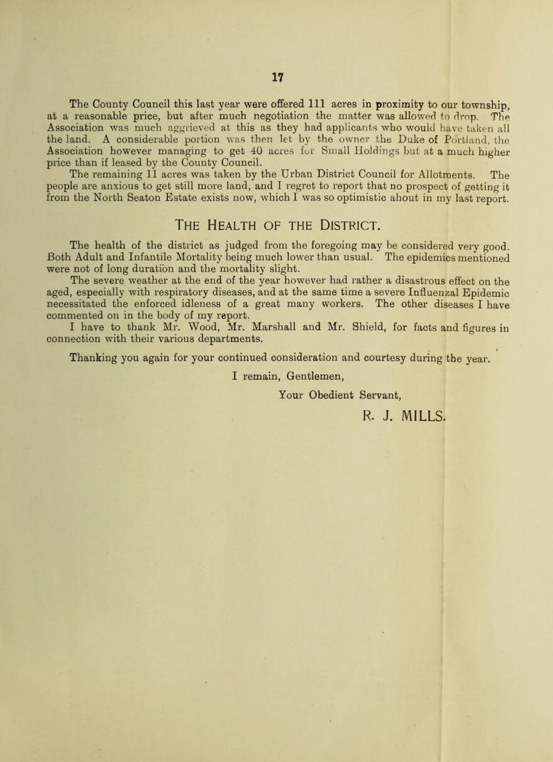 The County Council this last year were offered 111 acres in proximity to our township, at a reasonable price, but after much negotiation the matter was allowed to drop. The Association was much aggrieved at this as they had applicants who would have taken all the land. A considerable portion was then let by the owner the Duke of Portland, the Association however managing to get 40 acres for Small Holdings but at a much higher price than if leased by the County Council. The remaining 11 acres was taken by the Urban District Council for Allotments. The people are anxious to get still more land, and I regret to report that no prospect of getting it from the North Seaton Estate exists now, which I was so optimistic ahout in my last report. The Health of the District. The health of the district as judged from the foregoing may be considered very good. Both Adult and Infantile Mortality being much lower than usual. The epidemics mentioned were not of long duration and the mortality slight. The severe weather at the end of the year however had rather a disastrous effect on the aged, especially with respiratory diseases, and at the same time a severe Influenzal Epidemic necessitated the enforced idleness of a great many workers. The other diseases I have commented on in the body of my report. I have to thank Mr. Wood, Mr. Marshall and Mr. Shield, for facts and figures in connection with their various departments. Thanking you again for your continued consideration and courtesy during the year. I remain, Gentlemen, Your Obedient Servant, R. J. MILLS.