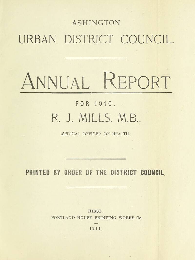 ASHINGTON URBAN DISTRICT COUNCIL. Annual Report FOR 1 910, R. J. MILLS, M.B., MEDICAL OFFICER OF HEALTH. HIRST: PORTLAND HOUSE PRINTING WORKS Co.