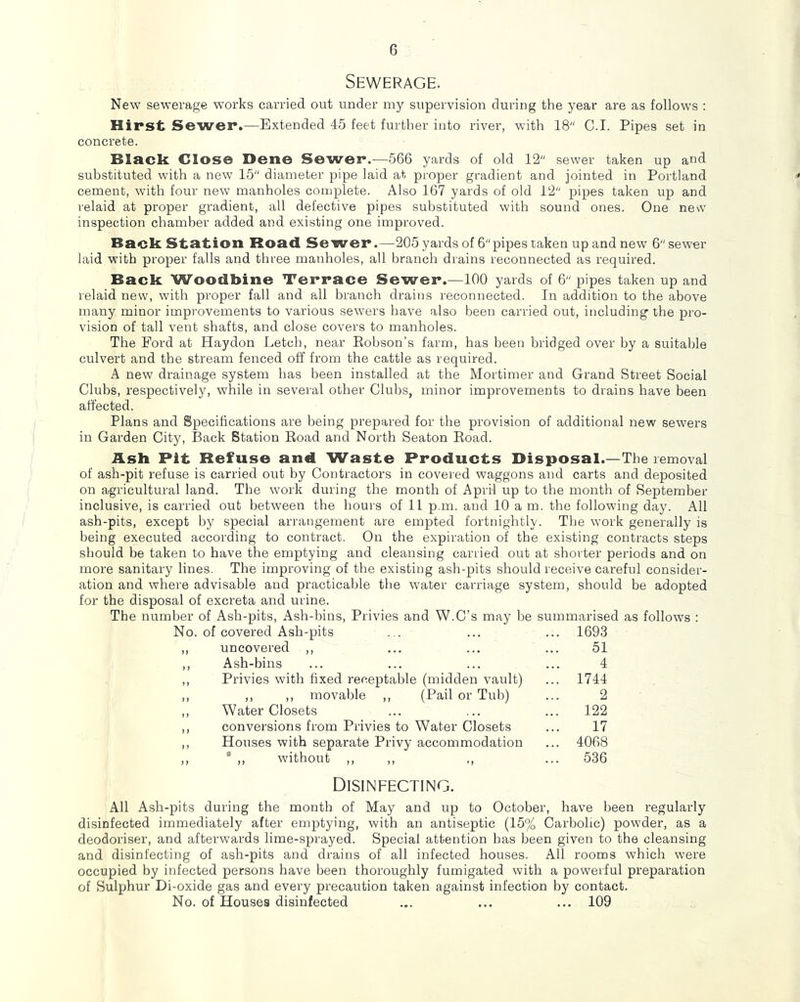 Sewerage. New sewerage works carried out under my supervision during the year are as follows ; Hirst Sewer.—Extended 45 feet further into river, with 18 C.I. Pipes set in concrete. Black Close Dene Sewer.—566 yards of old 12 sewer taken up and substituted with a new 15 diameter pipe laid at proper gradient and jointed in Portland * cement, with four new manholes complete. Also 167 yards of old 12 pipes taken up and relaid at proper gradient, all defective pipes substituted with sound ones. One new inspection chamber added and existing one improved. Back St;at;ion Road Sewer.—205 yards of 6 pipes taken up and new 6 sewer laid with proper falls and three manholes, all Imanch drains reconnected as required. Back Woodbine Terrace Sewer.—100 yards of 6 pipes taken up and relaid new, with proper fall and all branch drains reconnected. In addition to the above many minor improvements to various sew'ers have also been carried out, including the pro- vision of tall vent shafts, and close covers to manholes. The Ford at Haydon Letch, near Eobson’s farm, has been bridged over by a suitable culvert and the stream fenced off from the cattle as required. A new drainage system has been installed at the Mortimer and Grand Street Social Clubs, respectively, while in several other Clubs, minor improvements to drains have been affected. Plans and Specifications ai’e being prepared for the provision of additional new sewers in Garden City, Back Station Eoad and North Seaton Eoad. Ash Pit Refuse and Waste Products Disposal.—The removal of ash-pit refuse is carried out by Contractors in covered waggons and carts and deposited on agricultural land. The work during the month of April up to the month of September inclusive, is carried out between the hours of 11 p.m. and 10 a m. the following day. All ash-pits, except by special arrangement are empted fortnightly. The work generally is being executed according to contract. On the expiration of the existing contracts steps should be taken to have the emptying and cleansing carried out at shorter periods and on more sanitary lines. The improving of the existing ash-pits should receive careful consider- ation and where advisable and practicable the water carriage system, should be adopted for the disposal of excreta and urine. The number of Ash-pits, Ash-bins, Privies and W.C’s may be summarised as follows : No. of covered Ash-pits ... ... ... 1693 ,, uncovered ,, ... ... ... 51 ,, Ash-bins ... ... ... ... 4 ,, Privies with fixed receptable (midden vault) ... 1744 ,, ,, ,, movable ,, (Pail or Tub) ... 2 ,, Water Closets ... ... ... 122 ,, conversions from Privies to Water Closets ... 17 ,, Houses with separate Privy accommodation ... 4068 ,,  ,, without ,, ,, ,, ... 536 Disinfecting. All Ash-pits during the month of May and up to October, have been regularly disinfected immediately after emptying, with an antiseptic (15% Carbolic) powder, as a deodoriser, and afterwards lime-sprayed. Special attention has been given to the cleansing and disinfecting of ash-pits and drains of all infected houses. All rooms which were occupied by infected persons have been thoroughly fumigated with a powerful preparation of Sulphur Di-oxide gas and every precaution taken against infection by contact. No. of Houses disinfected ... ... ... 109