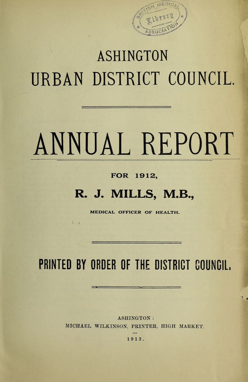ASHINGTON URBAN DISTRICT COUNCIL. ANNUAL REPORT FOR 1912, R. J. MILLS, M.B., MEDICAL OFFICER OF HEALTH. PRINTED BY ORDER OF THE DISTRICT GOUNGIL. t ASHINGTON : MICHAEL WILKINSON, PKINTER, HIGH MARKET. 19 13.