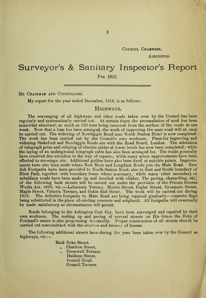 Council Chambers, Ashington. Surveyor’s & Sanitary Inspector’s Report \ For 1912. ^ Mr Chairman and Councillors. My report for the year ended December, 1912, is as follows: Highways. The scavenging of all highways and other roads taken over by the Council has been regularly and systematically carried out. At certain times the accumulation of mud has been somewhat abnormal, as much as 150 tons being removed from the surface of the roads in one week. Now that a loan has been arranged, the work of improving the main road will at once be carried out. The widening of Newbiggin Road near North Seaton Hotel is now completed. The work has been carried out by the Council’s own workmen. Plans for improving and widening Stakeford and Newbiggin Roads are with the Road Board, London. The alteration of telegraph poles and relaying of electric cables at lower levels has now been completed ; while the laying of an underground telegraph cable has also been arranged for. The roads generally have received due attention in the way of repairs; while many minor improvements have been effected to crossings, etc. Additional gullies have also been fixed at suitable points. Improve- ments have also been made where New Moor and Longhirst Roads join the Main Road. New Ash Footpaths have been provided to North Seaton Road, also to East and South boundary of Hirst Park, together with boundary fence where necessary, while many other secondary or subsidiary roads have been made up and levelled with clinker. The paving, channelling, etc.';' of the following back streets will be carried out under the provision of the Private Streets Works Act, 1892, viz:—Laburnum Terrace, Myrtle Street, Poplar Street, Sycamore Street, Maple Street, Victoria Terrace, and Gable End Street. The work will be carried out during 1913. The defective footpaths to Main Road are being repaired gradually—concrete flags being substituted in the place of existing concrete and ashphault. All footpaths will eventually be made satisfactory as circumstances will permit. Roads belonging to the Ashington Coal Coy. have been scavenged and repaired by their own workmen. The making up and paving of several streets on His Grace the Duke of Portland’s estate is also progressing favourably. Proper construction of all streets should be carried out concomittant with the erection and tenancy of houses. The following additional streets have during the year been taken over by the Council as highways, viz:— Back Duke Street. „ Charlton Street. ,, Cress well Terrace. Haldane Street. Council Road. Council Terrace.