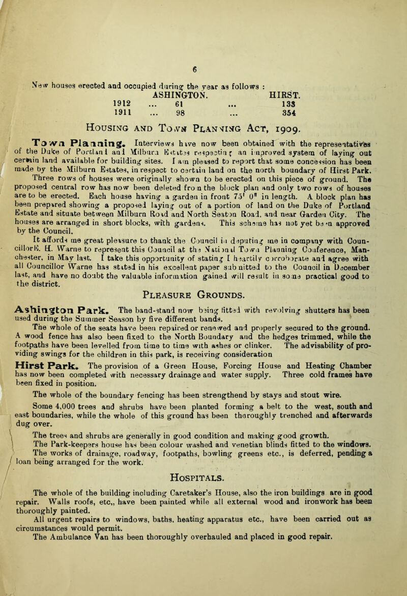 Xevv houses erected and occupied durin? the year as follows : ASHINGTON. HIRST. 1912 ... 61 ... 138 1911 ... 98 ... 354 Housing and TovVn Pi^an'IING Act, 1909. T3’«Vil Planning. Interviews hvve now been obtained with the representativlas of the Duke of Porclani aul Milbura K<tit3s respectiuf an improved s/stena of laying out certain land available for building sites. I am pleased to report that some concession has been made by the Milburn Estates, in respect to certiin land on the north boundary of Hirst Park. Three rows of houses were originally shown to be erected on this piece of ground. The proposed central row has now been deleted from the block plan and only two rows of houses are to be erected. Each house having a garden in front 75' 0 in length. A block plan has been prepared showing a proposed laying out of a portion of land on the Duke of Portland Estate and situate between Milburn Road and North Seaton Road, and near Garden City. The houses are arranged in short blocks, with gardens. This scheme has not yet be *n approved by the Council. It affords me great pleasure to thank the Council in deputing me in company with Coun- cillorK. H. Warne to represent this Council at the Nati)oil Town Planning Conference, Man- chester, in May last, I take this opportunity of stating I heartily orrobirate and agree with all Councillor Warne has stited in his excellent paper subnitted to the Council in December last, and have no doubt the valuable information gained will result in some practical good to the district. Pleasure Grounds. Asllington Park. The band-stand now being fitted with revolving shutters has been used during the Summer Season by live different bands. The whole of the seats have been repaired or renewed and properly secured to the ground. A wood fence has also been fixed to the North Boundary and the hedges trimmed, while the footpaths have been levelled from time to time with ashes or clinker. The advisability of pro- viding swings for the children in this park, is receiving consideration Hirst Park. The provision of a Green House, Forcing House and Heating Chamber has now been completed with necessary drainage and water supply. Three cold frames have been fixed in position. The whole of the boundary fencing has been strengthend by stays and stout wire. Some 4,000 trees and shrubs have been planted forming a belt to the west, south and east boundaries, while the whole of this ground has been thoroughly trenched and afterwards dug over. The trees and shrubs are generally in good condition and making good growth. The Park-keepers house has been colour washed and Venetian blinds fitted to the windows. The works of drainage, roadway, footpaths, bowling greens etc., is deferred, pending a loan being arranged for the work. Hospitals. The whole of the building including Caretaker’s House, also the iron buildings are in good repair. Walls roofs, etc,, have been painted while all external wood and ironwork has been thoroughly painted. All urgent repairs to windows, baths, heating apparatus etc., have been carried out as circumstances would permit. The Ambulance Van has been thoroughly overhauled and placed in good repair.