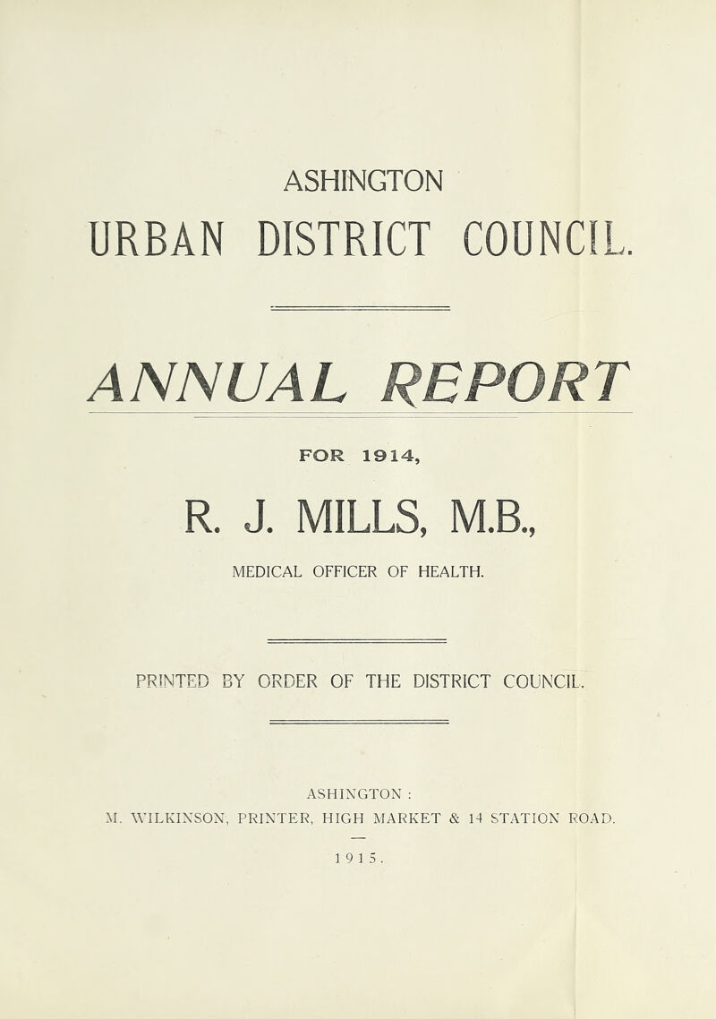 ASHINGTON URBAN DISTRICT COUNCIL. ANNUAL REPORT FOR 1914, R. J. MILLS, M.B., MEDICAL OFFICER OF HEALTH. PRINTED BY ORDER OF THE DISTRICT COUNCIL. ASHINGTON : M. WILKINSON, PRINTER, HIGH MARKET & 14 STATION ROAD. 19 15.