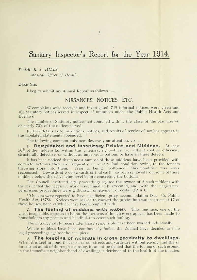 Sanitary Inspector’s Report for the Year 1914. To DR. R. J. MILLS, Medical Officer of Health. Dear Sir, I beg to submit my Annual Report as follows NUISANCES, NOTICES, ETC. 67 complaints were received and investigated, 749 informal notices were given and 106 Statutory notices served in respect of nuisances under the Public Health Acts and Byelaws. The number of Statutory notices not complied with at the close of the year was 74, or nearly 70% of the notices served. Further details as to inspections, notices, and results of service of notices appears in the tabulated statements appended. The following common nuisances deserve your attention, viz. :— 1. Delapidated and insanitary Privies and Maddens. At least 30% of the middens fall within this category, e.g. :—they are without roof or otherwise structurally defective, or without an impervious bottom, or have all these defects. It has been noticed that since a number of these middens have been provided with concrete bottoms they are frequently in a very foul condition owing to the tenants throwing slops into them. Prior to being “bottomed” this condition was never recognised. Upwards of 5 cubic yards of foul earth has been removed from some of these middens below the scavenging level before concreting the bottoms. The Council instituted legal proceedings against the owner of 8 such middens with the result that the necessary work was immediately executed, and, with the magistrates’ permission, proceedings were withdrawn on payment of costs—£2 4 0. 30 houses were reported to have insufficient privy accommodation (Sec. 36, Public Health Act, 1875). Notices were served to convert the privies into water-closets at 17 of these houses, none of which have been complied with. 2. The fouling of maddens with watef. This nuisance, one of the vilest imaginable, appears to be on the increase, although every appeal has been made to householders (by posters and handbills) to cease such fouling. The nuisance rarely recurs after those responsible have been warned individually. Where middens have been continuously fouled the Council have decided to take legal proceedings against the occupiers. 3. The keeping of Animals in close proximity to dwellings. When it is kept in mind that most of our streets and yards are without paving, and there- fore do not admit of thorough cleansing, it cannot be denied that the fouling of such ground in the immediate neighbourhood of dwellings is detrimental to the health of the inmates.