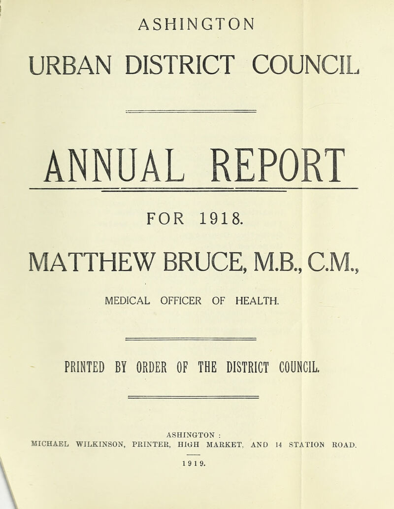 ASHINGTON URBAN DISTRICT COUNCIL ANNUAL REPORT FOR 1918. MATTHEW BRUCE, M.B., C.M., MEDICAL OFFICER OF HEALTH. PRINTED BY ORDER OF THE DISTRICT COUNCIL. ASHINGTON : MICHAEL WILKINSON, PRINTER, HIGH MARKET, AND 14 STATION ROAD. 19 19.
