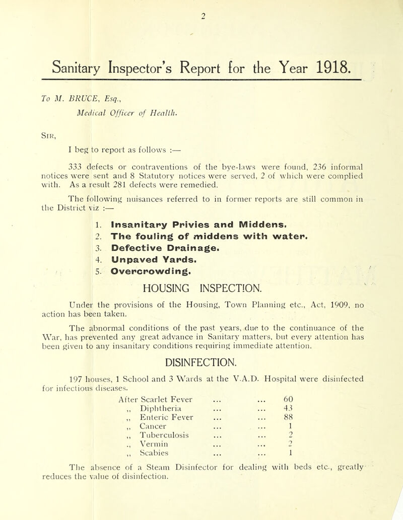 Sanitary Inspector’s Report for the Year 1918. To M. BRUCE, Esq., Medical Officer of Heallli. Sir, I beg to report as follows :— 333 defects or contraventions of the bye-laws were found, 236 informal notices were sent and 8 Statutory notices were served, 2 of which were complied with. As a result 281 defects were remedied. The following nuisances referred to in former reports are still common in the District viz :—■ 1. Insanitany Privies and Middens. 2. The fouling of middens with water. 3. Defective Drainage. 4. Unpaved Yards. 5. Overcrowding. HOUSING INSPECTION. Under the provisions of the Housing, Town Planning etc.. Act, 1909, no action has been taken. The abnormal conditions of the past years, due to the continuance of the War, has prevented any great advance in Sanitary matters, but every attention has been given to any insanitary conditions requiring immediate attention. DISINFECTION. 197 houses, 1 School and 3 Wards at the V.A.D. Hospital were disinfected for infectious diseases. After Scarlet Fever 60 ,, Diphtheria 43 ,, Enteric Fever 88 ,, Cancer 1 ,, Tuberculosis 0 ., Vermin . . « o ,, Scabies 1 The absence of a Steam Disinfector for reduces the value of disinfection. deali ig with beds etc.. greatly