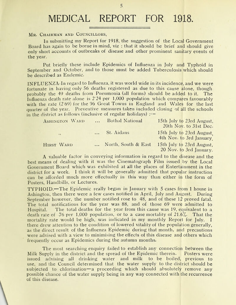 MEDICAL REPORT FOR 1918. Mr. Chairman and Councillors, In submitting my Report for 1918, the suggestion of the Local Government Board has again to be borne in mind, viz : that it should be brief and should give only short accounts of outbreaks of disease and other prominent sanitary events of the year. Put briefly these include Epidemics of Influenza in July and Typhoid in September and October, and to those must be added Tuberculosis which should be described as Endemic. INFLUENZA-In regard to Influenza, it was world wide in its incidence, and we were fortunate in having only 56 deaths registered as due to this cause alone, though probably the 49 deaths from Pneumonia (all forms) should be added to it. The Influenza death r.ate alone is 2‘24 per 1,000 population which compares favourably with the rate (2'69) for the 96 Great Towns in England and Wales for the last quarter of the year. Preventive measures taken included closing of all the schools in the district as follows (inclusive of regular holidays) :— Ashington Ward ... Bothal National 15th July to 23rd August, 20th Nov. to 31st Dec. ,, ... St. Aidans 15th July to 23rd August, 4th Nov. to 3rd January. Hirst Ward ... North, South & East 15th July to 23rd August, 20 Nov. to 3rd January. A valuable factor in conveying information in regard to the disease and the best means of dealing with it was the Cinematograph Film issued by the Local Government Board which was e.xhibited at all the places of Entertainment in the district for a week. I think it will be generally admitted that popular instruction can be afforded much more effectually in this way than either in the form of Posters, Handbills, or Lectures. TYPHOID.—The Epidemic really began in January with 5 cases from 1 house in Ashington, then there were a few cases notified in April, July and August. During September however, the number notified rose to 48, and of these 12 proved fatal. The total notifications for the year was 88, and of those 69 were admitted to Hospital. The total deaths for the year from this cause was 19, equivalent to a death rate of 76 per 1,000 population, or to a case mortality of 21.6%. That the mortality rate would be high, was indicated in my monthly Report for July. I there drew attention to the condition of lowered vitality of the population generally, as the direct result of the Influenza Epidemic during that month, and precautions were advised with a view to minimising the effects of this disease and others which frequently occur as Epidemics during the autumn months. The most searching enquiry failed to establish any connection between the Milk Supply in the district and the spread of the Epidemic therein. Posters were issued advising all drinking water and milk to be boiled, previous to use, and the Council determined that the water supply to the district should be subjected to chlorination—a proceeding which should absolutely remove any possible chance of the water supply being in any way connected with the recurrence of this disease.