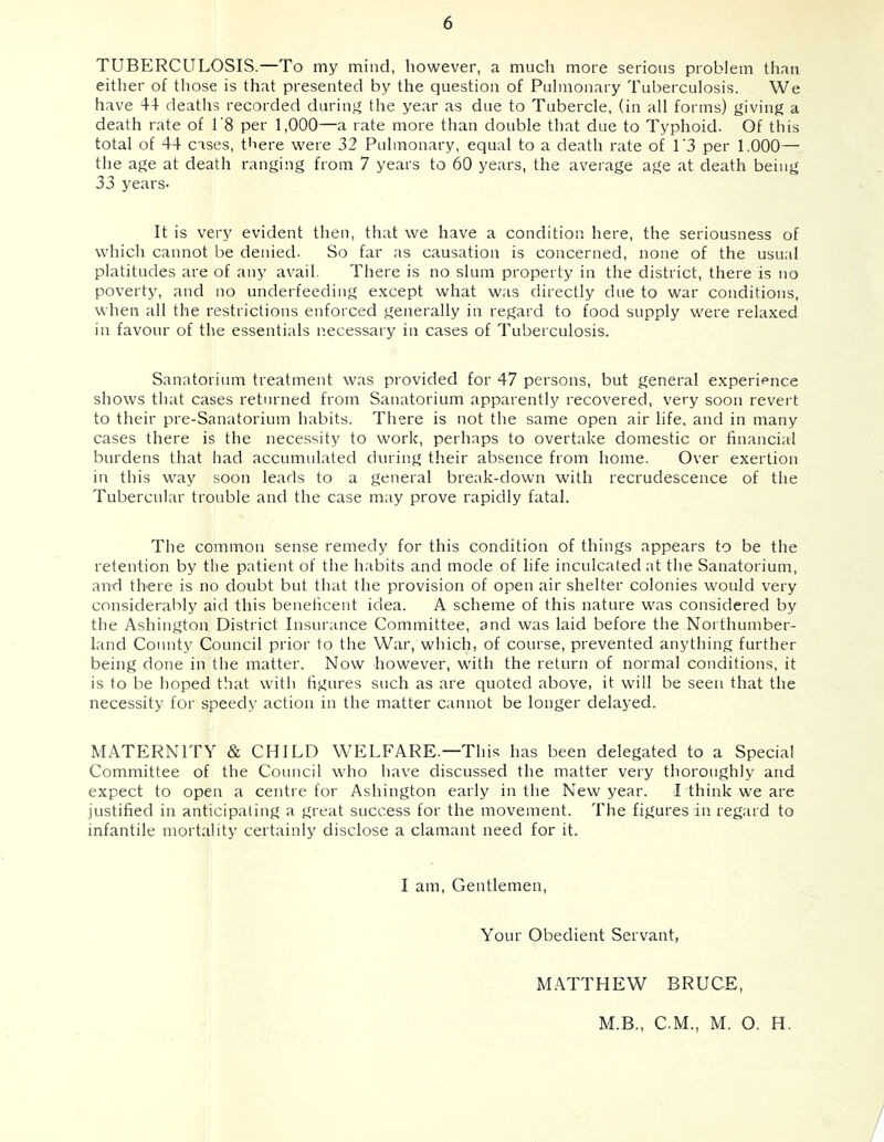 TUBERCULOSIS.—To my mind, however, a much more serious problem than either of tliose is that presented by the question of Pulmonary Tuberculosis. We have 44 deaths recorded durinj^ the year as due to Tubercle, (in all forms) t^iving a death rate of 1'8 per 1,000—a rate more than double that due to Typhoid. Of this total of 44 cases, there were 32 Pulmonary, equal to a death rate of U3 per 1,000— the age at death ranging from 7 years to 60 years, the average age at death being 33 j^ears- It is very evident then, that we have a condition here, the seriousness of which cannot be denied. So far as causation is concerned, none of the usual platitudes are of any avail. There is no slum property in the district, there is no poverty, and no underfeeding except what was directly due to war conditions, when all the restrictions enforced generally in regard to food supply were relaxed in favour of the essentials necessary in cases of Tuberculosis. Sanatorium treatment was provided for 47 persons, but general experience shows that cases returned from Sanatorium apparently recovered, very soon revert to their pre-Sanatorium habits. There is not the same open air life, and in many cases there is the necessity to work, perhaps to overtake domestic or financial burdens that had accumulated during their absence from home. Over exertion in this way soon leads to a general break-down with recrudescence of the Tubercular trouble and the case may prove rapidly fatal. The common sense remedy for this condition of things appears to be the retention by the patient of the habits and mode of life inculcated at the Sanatorium, and there is no doubt but that the provision of open air shelter colonies would very considerably aid this beneficent idea. A scheme of this nature was considered by the Ashington District Insurance Committee, and was laid before the Northumber- land County Council prior to the War, which, of course, prevented anything further being done in the matter. Now however, with the return of normal conditions, it is to be hoped that with figures such as are quoted above, it will be seen that the necessity for speedy action in the matter cannot be longer delayed. MATERNITY & CHILD WELFARE.—This has been delegated to a Special Committee of the Council who have discussed the matter very thoroughly and expect to open a centre for Ashington early in the New year. I think we are justified in anticipating a great success for the movement. The figures in regard to infantile mortality certainly disclose a clamant need for it. I am. Gentlemen, Your Obedient Servant, M.\TTHEW BRUCE, M.B., C.M., M. O. H.