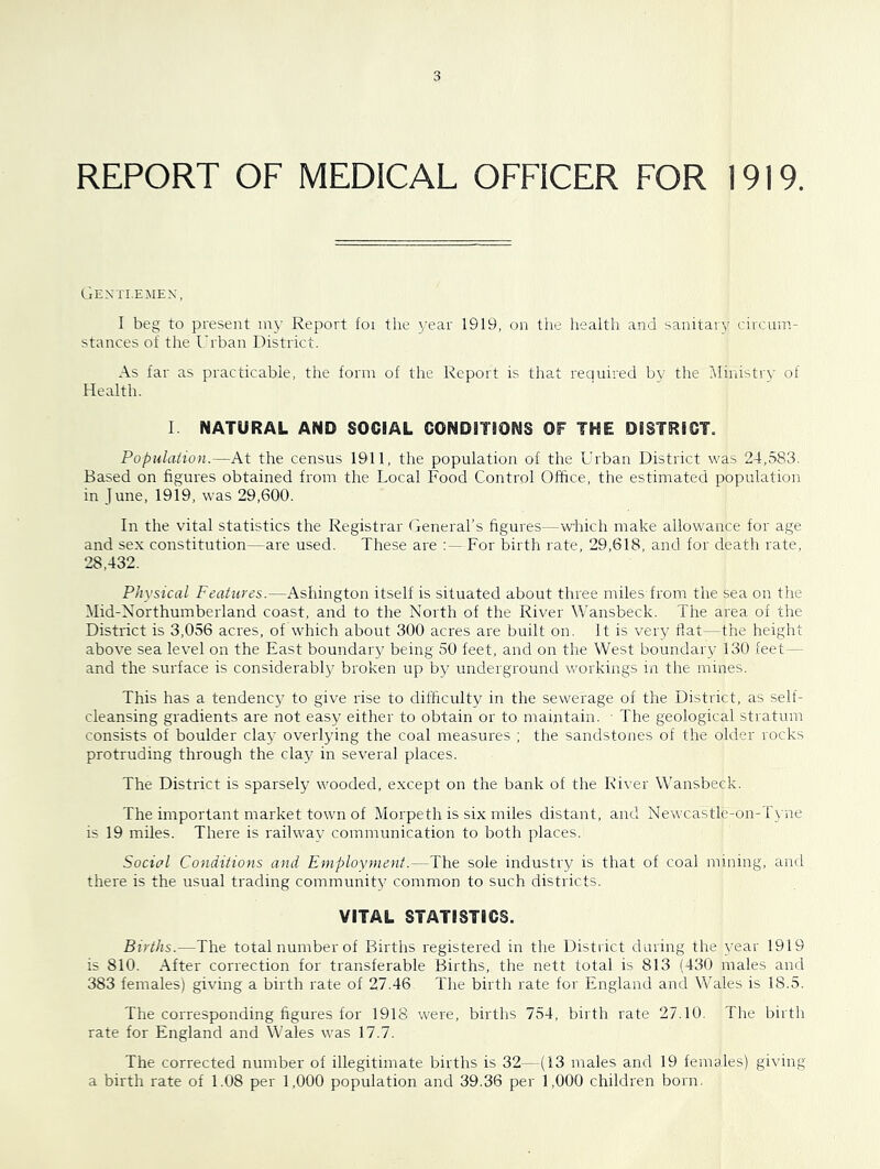 REPORT OF MEDICAL OFFICER FOR 1919. Gentlemen, I beg to present iny Report foi the j'ear 1919, on the health and sanitary circum- stances of the Urban District. As far as practicable, the form of the Report is that required by the Ministry of Health. I NATURAL AND SOCIAL CONDITIONS OF THE DISTRICT. Populaiion.—At the census 1911, the population of the Urban District was 24,583. Based on figures obtained from the Local Food Control Office, the estimated population in June, 1919, was 29,600. In the vital statistics the Registrar General’s figures—which make allowance for age and sex constitution—are used. These are For birth rate, 29,618, and for death rate, 28,432. Physical Features.—Ashington itself is situated about three miles from the sea on the Mid-Northumberland coast, and to the North of the River Wansbeck. The area of the District is 3,056 acres, of which about 300 acres are built on. It is very flat—the height above sea level on the East boundaiy being 50 feet, and on the West boundary 130 feet— and the surface is considerably broken up by underground workings in the mines. This has a tendency to give rise to difficulty in the sewerage of the District, as self- cleansing gradients are not easy either to obtain or to maintain. • The geological stratum consists of boulder clay overlying the coal measures ; the sandstones of the older rocks protruding through the claj^ in several places. The District is sparsely wooded, except on the bank of the River Wansbeck. The important market town of Morpeth is six miles distant, and Newcastlc-on-1'yne is 19 miles. There is railway communication to both places. Social Conditions and Employment.—The sole industry is that of coal mining, and there is the usual trading community common to such districts. VITAL STATISTICS. Births.—The total number of Births registered in the District during the year 1919 is 810. After correction for transferable Births, the nett total is 813 (430 males and 383 females) giving a birth rate of 27.46 The birth rate for England and Wales is 18.5. The corresponding figures for 1918 were, births 754, birth rate 27.10. The birth rate for England and Wales was 17.7. The corrected number of illegitimate births is 32—(13 males and 19 females) giving a birth rate of 1.08 per 1,000 population and 39.36 per 1,000 children born.