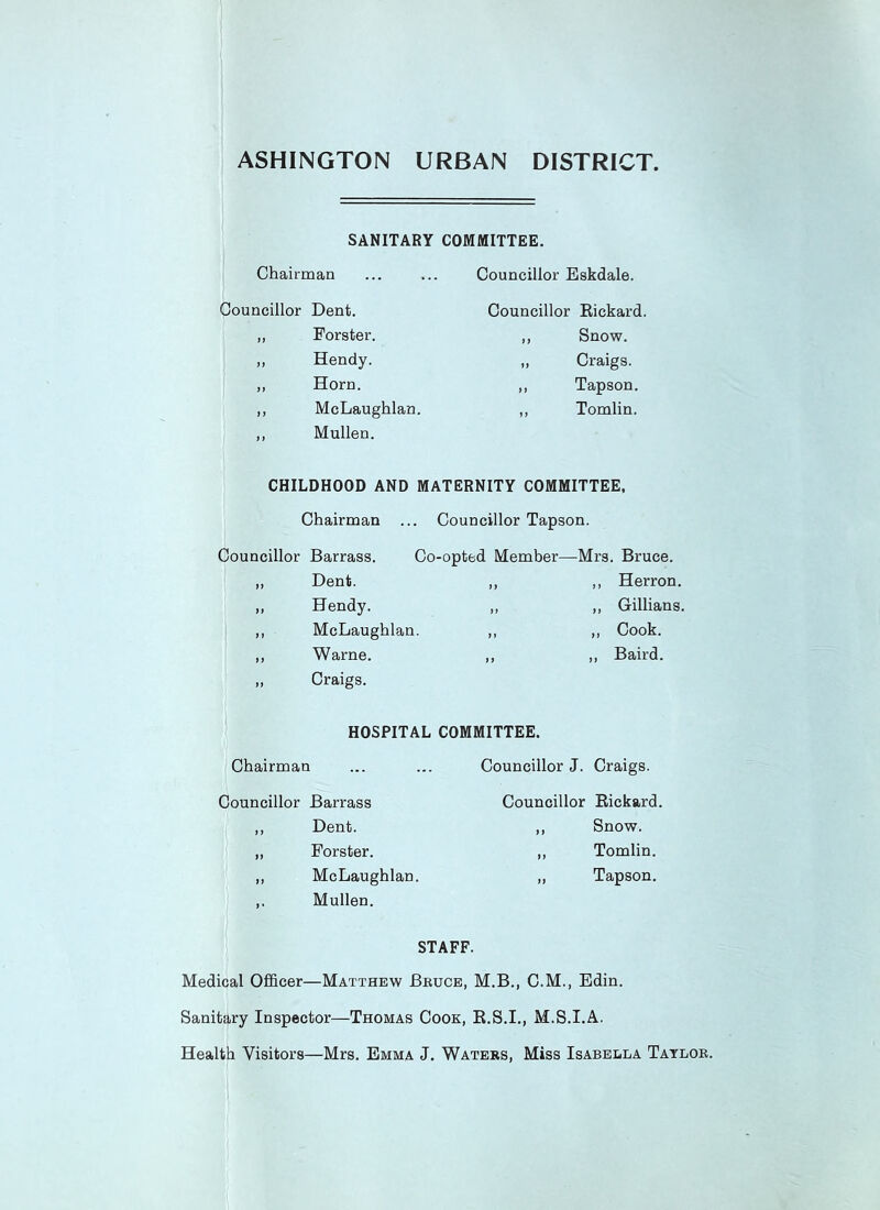 ASHINGTON URBAN DISTRICT SANITARY COMMITTEE. Chairman Councillor Dent. „ Forster. ,, Hendy. ,, Horn. ,, McLaughlan. ,, Mullen. Councillor Eskdale. Councillor Rickard. ,, Snow. „ Craigs. ,, Tapson. ,, Tomlin. CHILDHOOD AND MATERNITY COMMITTEE, Chairman ... Councillor Tapson. Councillor Barrass. Co-opted Member—Mrs. Bruce. Dent. ,, ,, Herron. Hendy. „ ,, Gillians. McLaughlan. ,, ,, Cook. Warne. ,, „ Baird. Craigs. HOSPITAL COMMITTEE. Chairman ... ... Councillor J. Craigs. Councillor Barrass ,, Dent. „ Forster. ,, McLaughlan. Mullen. Councillor Rickard. ,, Snow. ,, Tomlin. ,, Tapson. STAFF. Medical Officer—Matthew Bruce, M.B., C.M., Edin. Sanitary Inspector—Thomas Cook, R.S.I., M.S.I.A. Health Visitors—Mrs. Emma J. Waters, Miss Isabella Taylor.