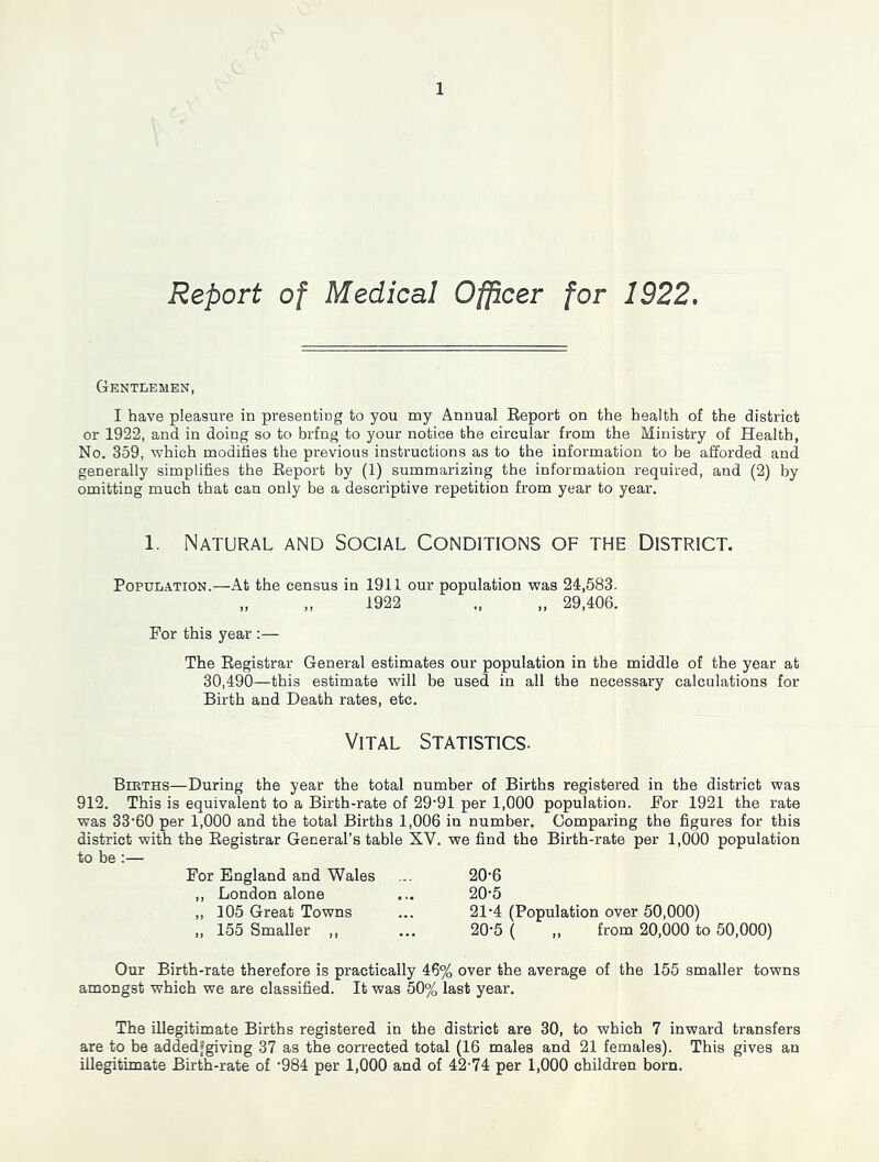 Report of Medical Officer for 1922, Gentlemen, I have pleasure in presenting to you my Annual Eeport on the health of the district or 1922, and in doing so to brfng to your notice the circular from the Ministry of Health, No. 359, which modifies the previous instructions as to the information to be afforded and generally simplifies the Eeport by (1) summarizing the information required, and (2) by omitting much that can only be a descriptive repetition from year to year. 1. Natural and Social Conditions of the District. Population.—At the census in 1911 our population was 24,583. „ ,, 1922 „ „ 29,406. For this year :— The Registrar General estimates our population in the middle of the year at 30,490—this estimate will be used in all the necessary calculations for Birth and Death rates, etc. Vital Statistics. Berths—During the year the total number of Births registered in the district was 912. This is equivalent to a Birth-rate of 29‘91 per 1,000 population. For 1921 the rate was 33‘60 per 1,000 and the total Births 1,006 in number. Comparing the figures for this district with the Registrar General’s table XV. we find the Birth-rate per 1,000 population to be :— For England and Wales ,, London alone ,, 105 Great Towns ,, 155 Smaller ,, 20-6 20- 5 21- 4 (Population over 50,000) 20-5 ( „ from 20,000 to 50,000) Our Birth-rate therefore is practically 46% over the average of the 155 smaller towns amongst which we are classified. It was 50% last year. The illegitimate Births registered in the district are 30, to which 7 inward transfers are to be addedfgiving 37 as the corrected total (16 males and 21 females). This gives an illegitimate Birth-rate of '984 per 1,000 and of 42-74 per 1,000 children born.