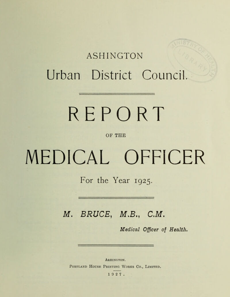 ASHINGTON Urban District Council. REPORT OP THE MEDICAL OFFICER For the Year 1925. M. BRUCE, M.B., C.M. Medical Officer of Health. Ashington. Portland House Printing Works Co., Limited,