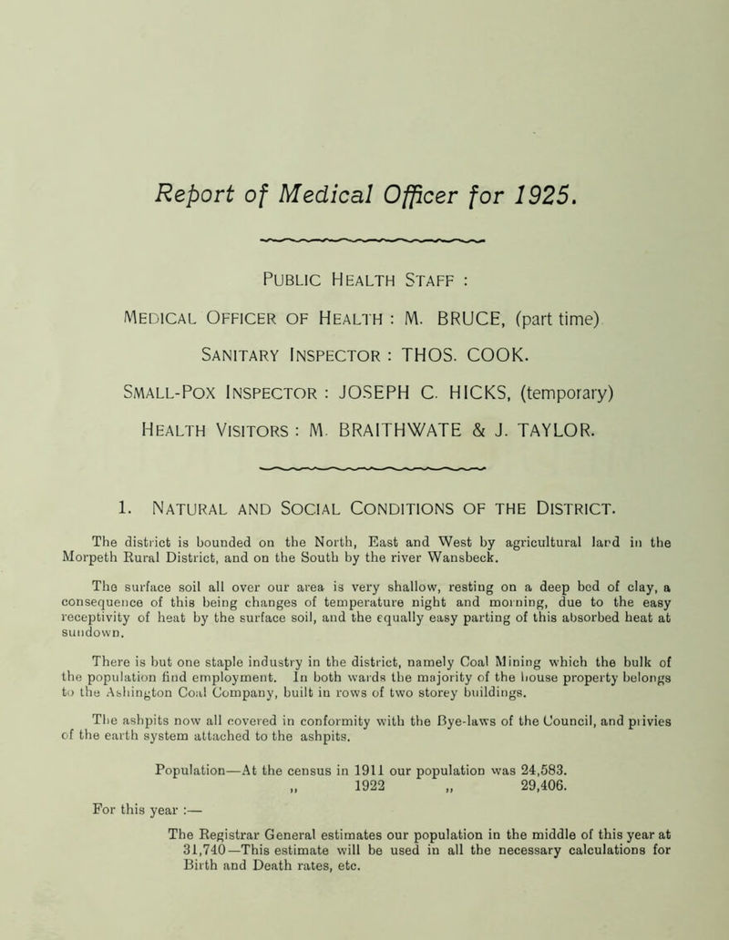 Report of Medical Officer for 1925. Public Health Staff : Medical Officer of Health: M. BRUCE, (part time) Sanitary Inspector : THOS. COOK. Small-Pox Inspector : JOSEPH C. HICKS, (temporary) Health Visitors : M. BRAITHWATE & J. TAYLOR. l. Natural and Social Conditions of the District. The district is bounded on the North, East and West by agricultural land in the Morpeth Rural District, and on the South by the river Wansbeck. The surface soil all over our area is very shallow, resting on a deep bed of clay, a consequence of this being changes of temperature night and morning, due to the easy receptivity of heat by the surface soil, and the equally easy parting of this absorbed heat at sundown. There is but one staple industry in the district, namely Coal Mining which the bulk of the population find employment. In both wards the majority of the house property belongs to the Ashington Coal Company, built in rows of two storey buildings. The ashpits now all covered in conformity with the Bye-laws of the Council, and pi ivies of the earth system attached to the ashpits. Population—At the census in 1911 our population was 24,583. „ 1922 „ 29,406. For this year :— The Registrar General estimates our population in the middle of this year at 31,740—This estimate will be used in all the necessary calculations for Birth and Death rates, etc.