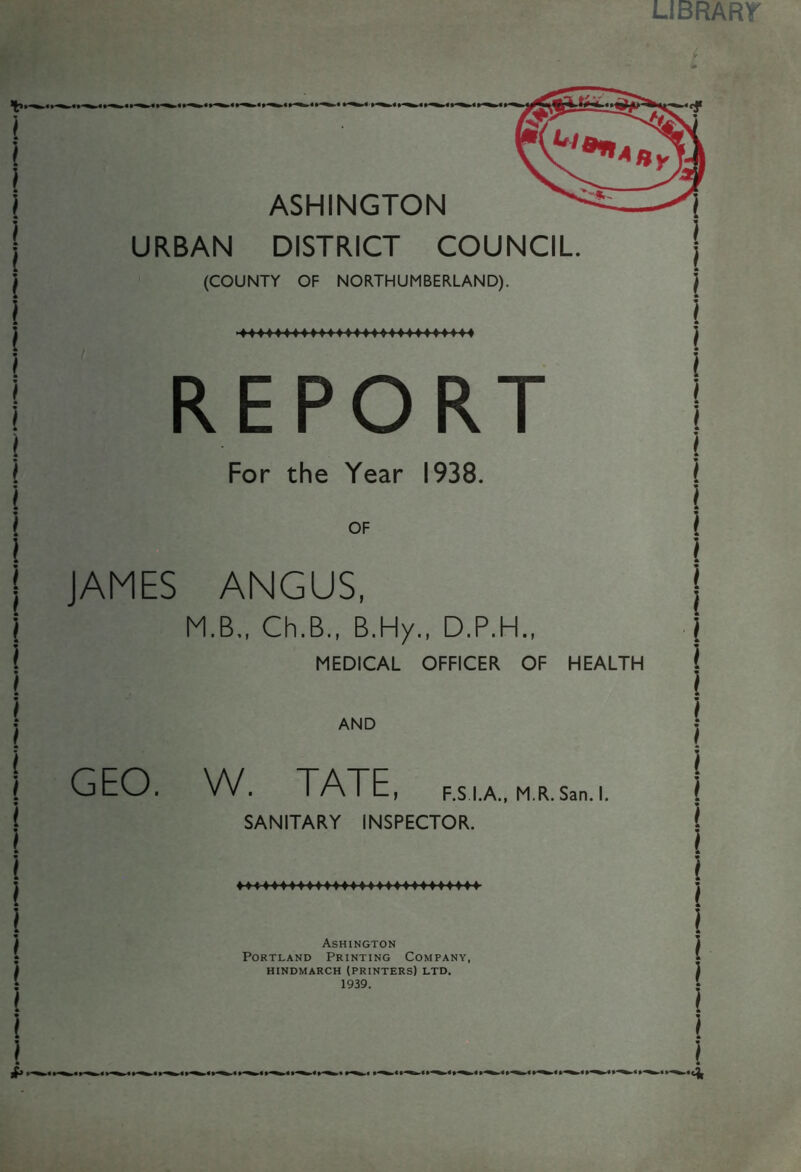 LIBRARY *— i * i i i I * ! I ! i i i * \ \ ) ) * ! ! l \ ( I [ i 1 ! l ! j I i i I ! ) ASHINGTON URBAN DISTRICT COUNCIL (COUNTY OF NORTHUMBERLAND). REPORT For the Year 1938. OF JAMES ANGUS, M.B., Ch.B., B.Hy., D.P.H., MEDICAL OFFICER OF HEALTH AND GEO. W. TATE, F.S.I.A., M.R. San. I. SANITARY INSPECTOR. ♦ 44444 ♦♦♦♦♦♦♦♦♦♦♦♦♦♦♦♦♦♦4444 Ashington Portland Printing Company, HINDMARCH (PRINTERS) LTD. 1939.