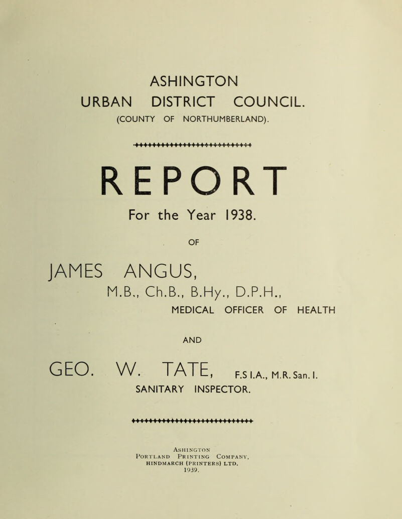 ASHINGTON URBAN DISTRICT COUNCIL. (COUNTY OF NORTHUMBERLAND). REPORT For the Year 1938. JAMES ANGUS, MEDICAL OFFICER OF HEALTH AND SANITARY INSPECTOR. Ashington Portland Printing Company, HINDMARCH (PRINTERS) LTD. 1939. OF W. TATE