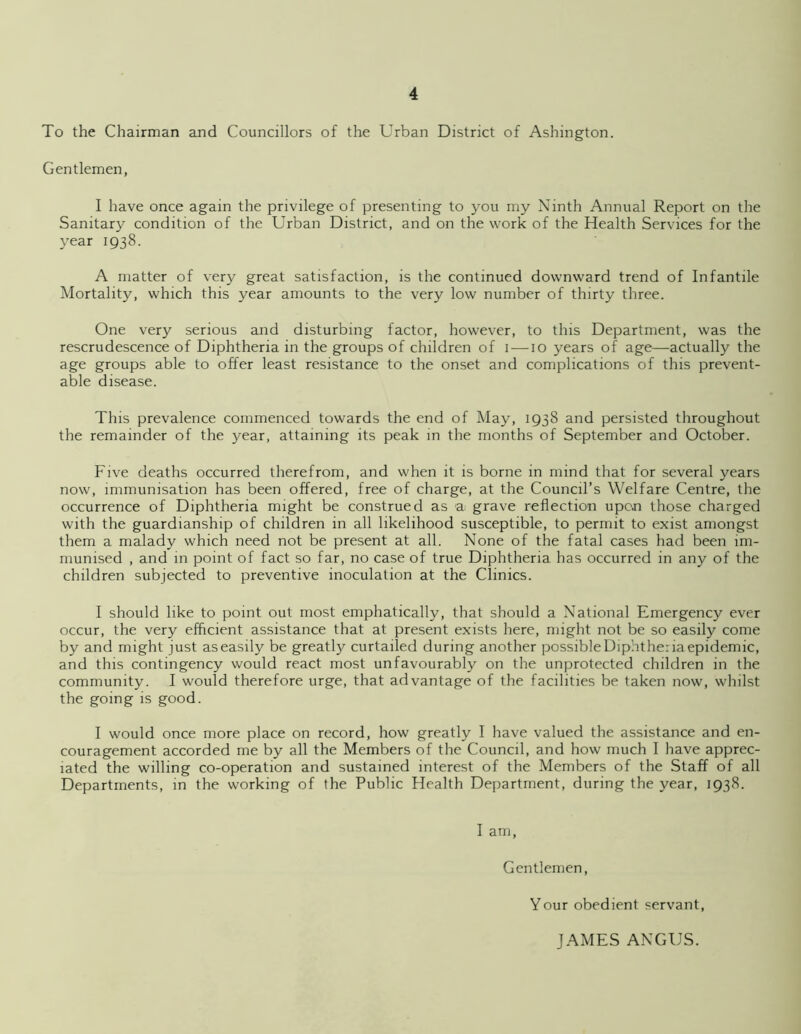 To the Chairman and Councillors of the Urban District of Ashington. Gentlemen, I have once again the privilege of presenting to you my Ninth Annual Report on the Sanitary condition of the Urban District, and on the work of the Health Services for the year 1938. A matter of very great satisfaction, is the continued downward trend of Infantile Mortality, which this year amounts to the very low number of thirty three. One very serious and disturbing factor, however, to this Department, was the rescrudescence of Diphtheria in the groups of children of 1—10 years of age—actually the age groups able to offer least resistance to the onset and complications of this prevent- able disease. This prevalence commenced towards the end of May, 1938 and persisted throughout the remainder of the year, attaining its peak in the months of September and October. Five deaths occurred therefrom, and when it is borne in mind that for several years now, immunisation has been offered, free of charge, at the Council’s Welfare Centre, the occurrence of Diphtheria might be construed as a grave reflection upon those charged with the guardianship of children in all likelihood susceptible, to permit to exist amongst them a malady which need not be present at all. None of the fatal cases had been im- munised , and in point of fact so far, no case of true Diphtheria has occurred in any of the children subjected to preventive inoculation at the Clinics. I should like to point out most emphatically, that should a National Emergency ever occur, the very efficient assistance that at present exists here, might not be so easily come by and might just as easily be greatly curtailed during another possible Diphtheriaepidemic, and this contingency would react most unfavourably on the unprotected children in the community. I would therefore urge, that advantage of the facilities be taken now, whilst the going is good. I would once more place on record, how greatly I have valued the assistance and en- couragement accorded me by all the Members of the Council, and how much I have apprec- iated the willing co-operation and sustained interest of the Members of the Staff of all Departments, in the working of the Public Health Department, during the year, 1938. I am, Gentlemen, Your obedient servant JAMES ANGUS.