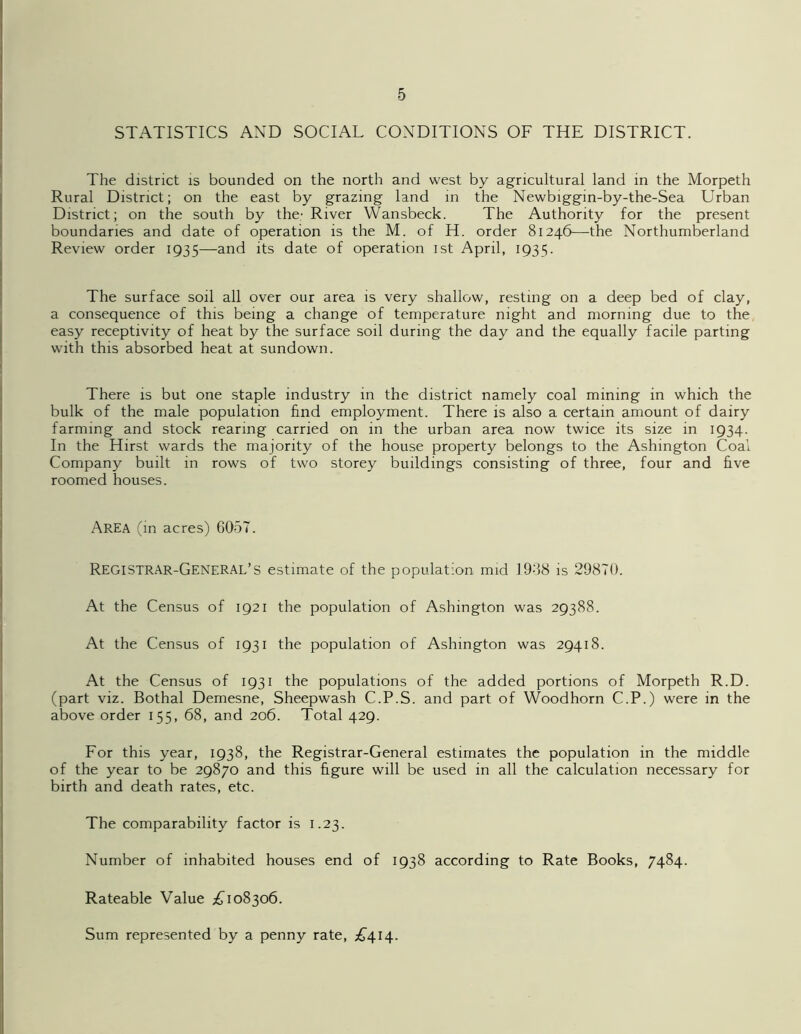 STATISTICS AND SOCIAL CONDITIONS OF THE DISTRICT. The district is bounded on the north and west by agricultural land in the Morpeth Rural District; on the east by grazing land in the Newbiggin-by-the-Sea Urban District; on the south by the- River Wansbeck. The Authority for the present boundaries and date of operation is the M. of H. order 81246—the Northumberland Review order 1935—and its date of operation 1st April, 1935. The surface soil all over our area is very shallow, resting on a deep bed of clay, a consequence of this being a change of temperature night and morning due to the easy receptivity of heat by the surface soil during the day and the equally facile parting with this absorbed heat at sundown. There is but one staple industry in the district namely coal mining in which the bulk of the male population find employment. There is also a certain amount of dairy farming and stock rearing carried on in the urban area now twice its size in 1934. In the Hirst wards the majority of the house property belongs to the Ashington Coal Company built in rows of two storey buildings consisting of three, four and five roomed houses. Area (in acres) 6057. Registrar-General’s estimate of the population mid 19;38 is 29870. At the Census of ig2i the population of Ashington was 29388. At the Census of 1931 the population of Ashington was 29418. At the Census of 1931 the populations of the added portions of Morpeth R.D. (part viz. Bothal Demesne, Sheepwash C.P.S. and part of Woodhorn C.P.) were in the above order 155, 68, and 206. Total 429. For this year, 1938, the Registrar-General estimates the population in the middle of the year to be 29870 and this figure will be used in all the calculation necessary for birth and death rates, etc. The comparability factor is 1.23. Number of inhabited houses end of 1938 according to Rate Books, 7484. Rateable Value £108306. Sum represented by a penny rate, £414.