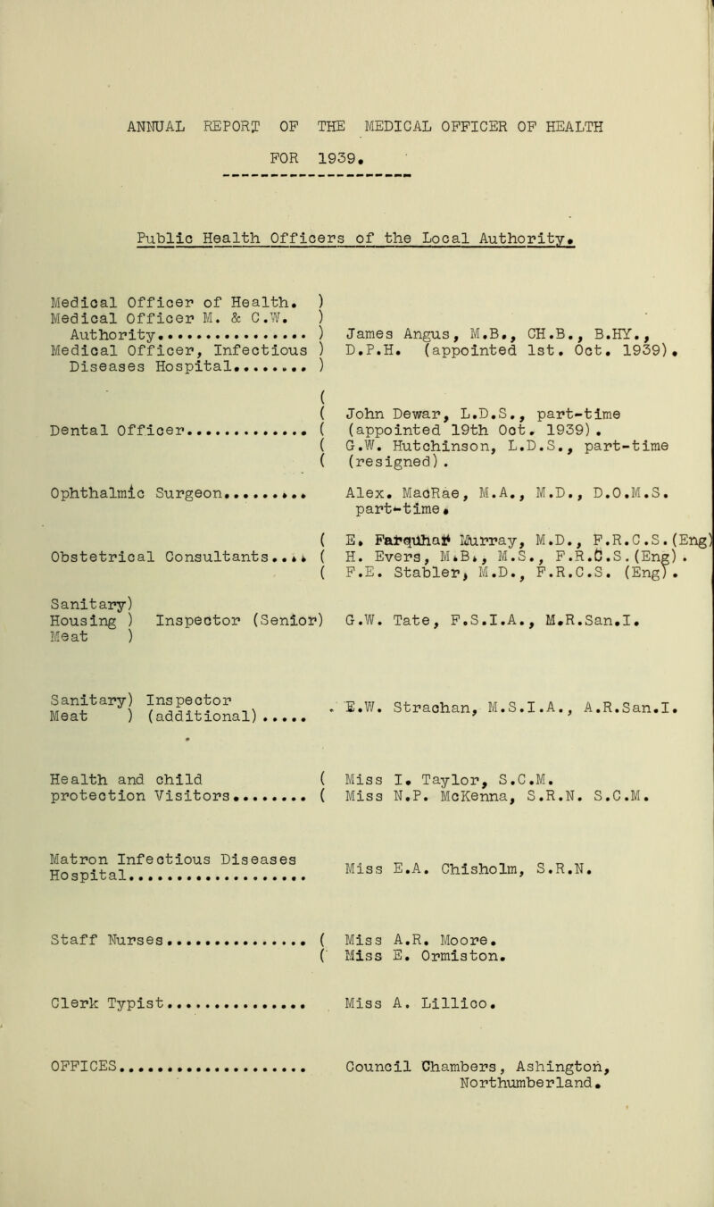 FOR 1939, Public Health Officers of the Local Authority, Medical Officer of Health, ) Medical Officer M. & C.W. ) Authority ) Medical Officer, Infectious ) Diseases Hospital, ) James Angus, M.B., CH.B., B.HY., D.P.H. (appointed 1st, Oct, 1939), ( ( John Dewar, L.D.S., part-time Dental Officer ( (appointed 19th Oot. 1939), ( G.W. Hutchinson, L.D.S., part-time ( (resigned). Ophthalmic Surgeon Alex, MaoRae, M.A., M.D., D.O.M.S. part*-time • Obstetrical Consultants» ( ( ( E, Farqtihatf Murray, M.D., F.R.C ,S. (Eng) H. Evers, M*B*, M.S., F.R.C.S.(Eng). F. E. Stabler, M.D., F.R.C.S. (Eng). Sanitary) Housing ) Inspector (Senior) G.W. Tate, F.S.I.A., M,R.San.I. Meat ) Sanitary) Inspector Meat ) (additional) E.W. Straohan, M.S.I.A., A.R.San.I, Health and child ( Miss I, Taylor, S.C.M. protection Visitors ( Miss N.P. McKenna, S.R.N. S.C.M. Matron Infectious Diseases Hospital Miss E.A. Chisholm, S.R.N. Staff Nurses ( Miss A.R. Moore. ( Miss E. Ormiston. Clerk Typist Miss A. Lillico. OFFICES Council Chambers, Ashington, Northumberland,